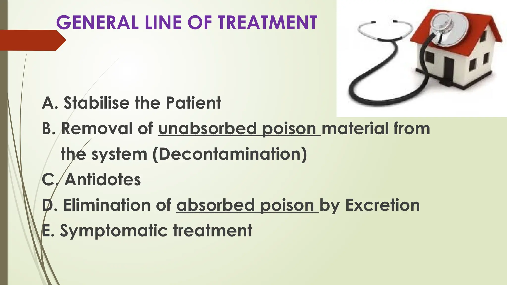 GENERAL LINE OF TREATMENT
A. Stabilise the Patient
B. Removal of unabsorbed poison material from
the system (Decontamination)
C. Antidotes
D. Elimination of absorbed poison by Excretion
E. Symptomatic treatment
 