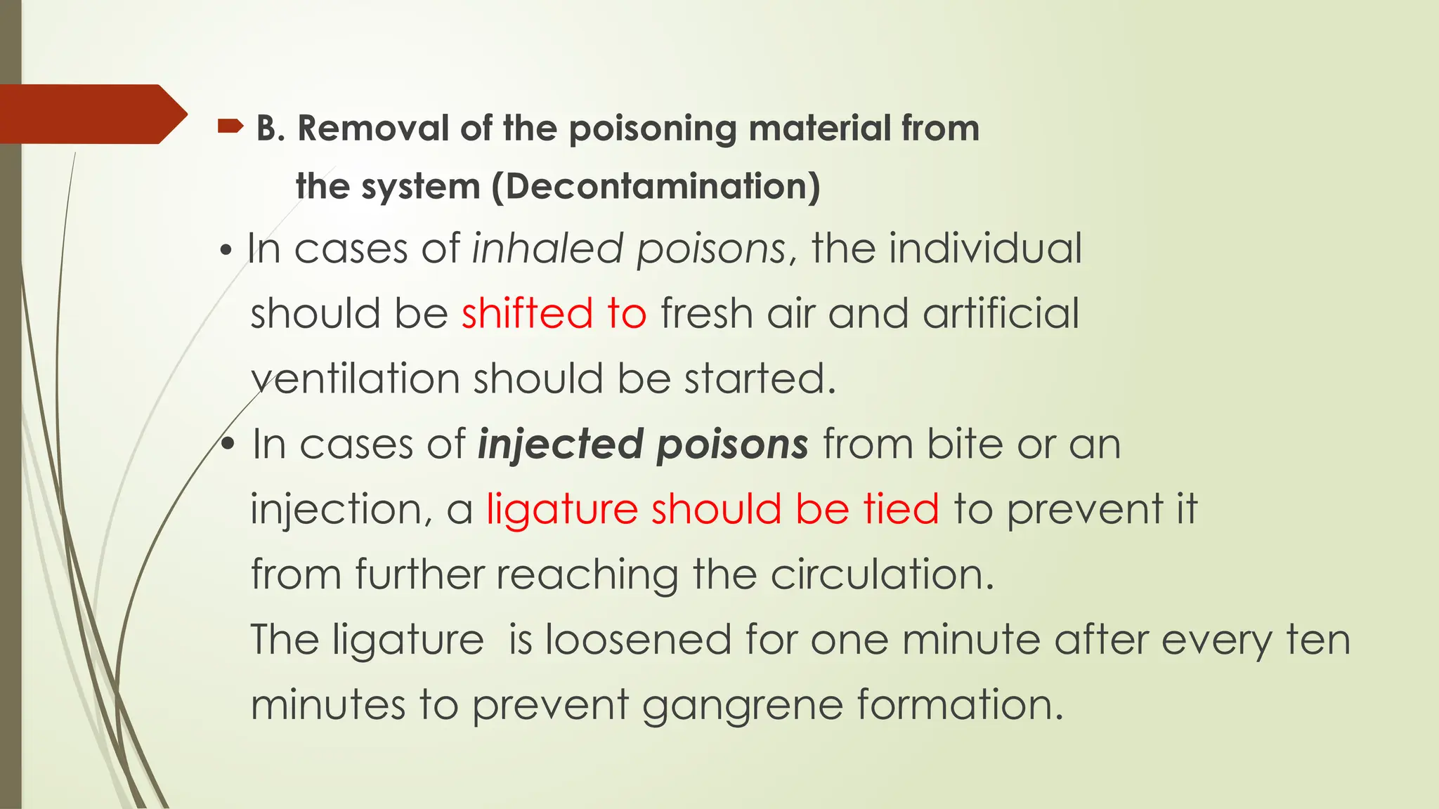  B. Removal of the poisoning material from
the system (Decontamination)
• In cases of inhaled poisons, the individual
should be shifted to fresh air and artificial
ventilation should be started.
• In cases of injected poisons from bite or an
injection, a ligature should be tied to prevent it
from further reaching the circulation.
The ligature is loosened for one minute after every ten
minutes to prevent gangrene formation.
 