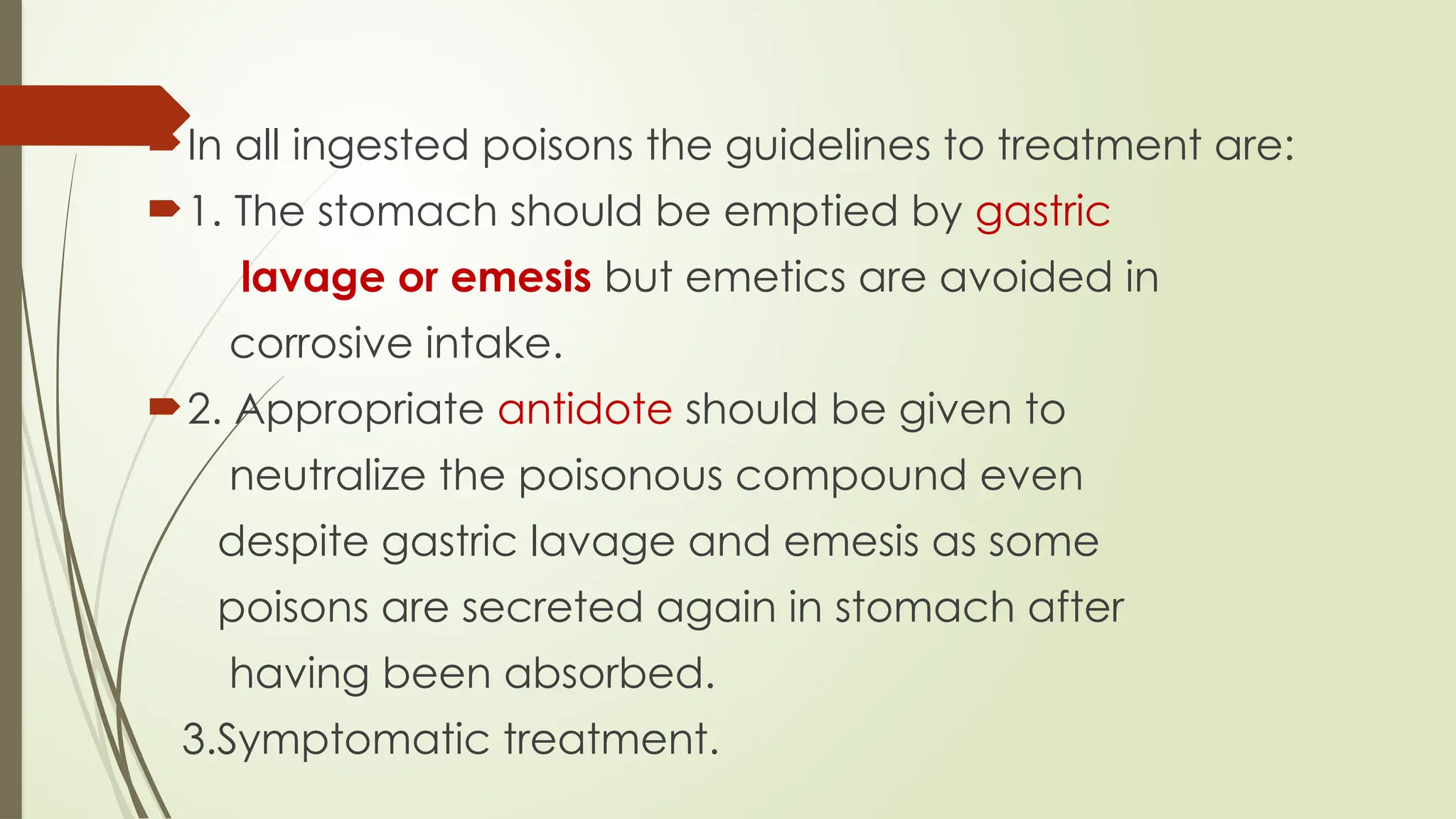 In all ingested poisons the guidelines to treatment are:
1. The stomach should be emptied by gastric
lavage or emesis but emetics are avoided in
corrosive intake.
2. Appropriate antidote should be given to
neutralize the poisonous compound even
despite gastric lavage and emesis as some
poisons are secreted again in stomach after
having been absorbed.
3.Symptomatic treatment.
 