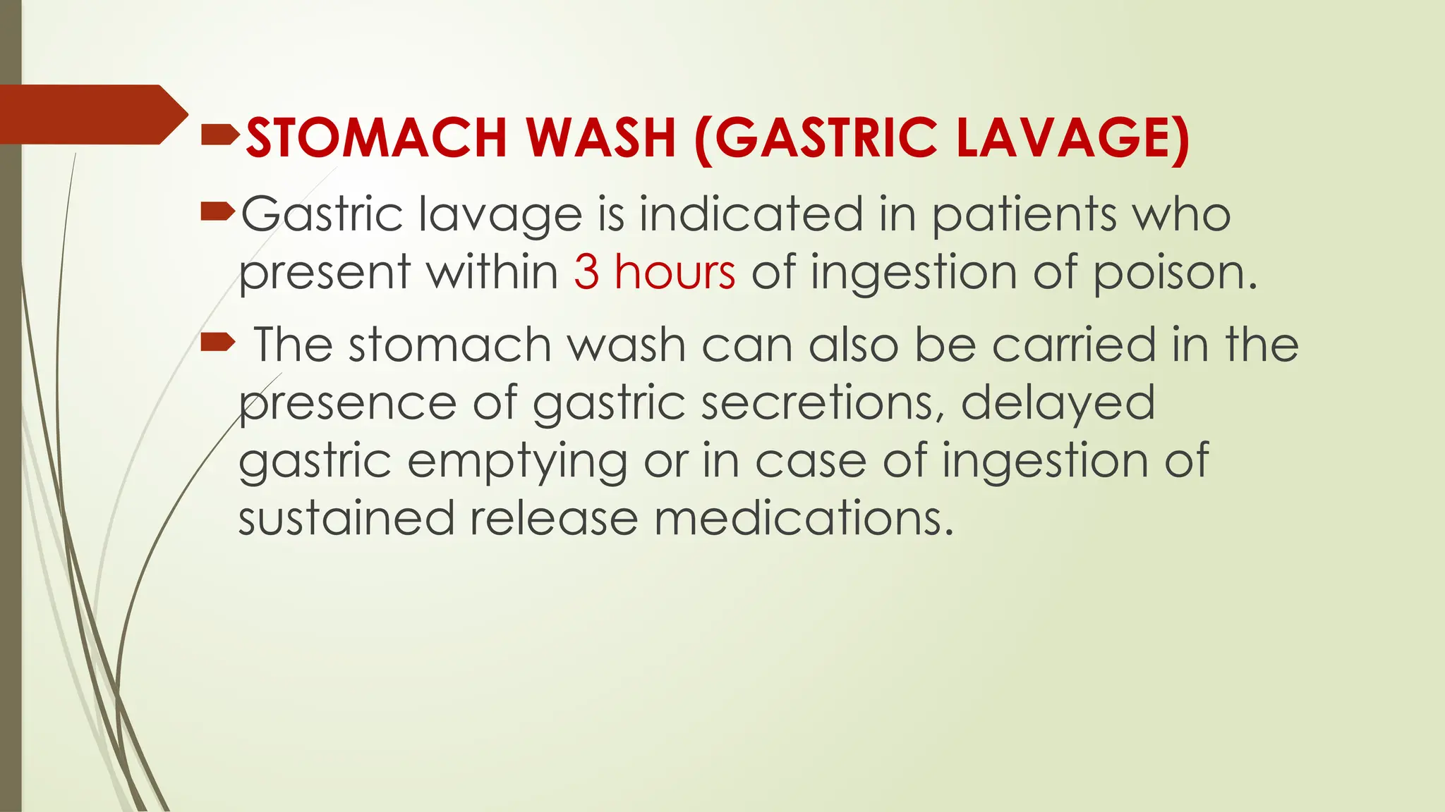 STOMACH WASH (GASTRIC LAVAGE)
Gastric lavage is indicated in patients who
present within 3 hours of ingestion of poison.
 The stomach wash can also be carried in the
presence of gastric secretions, delayed
gastric emptying or in case of ingestion of
sustained release medications.
 
