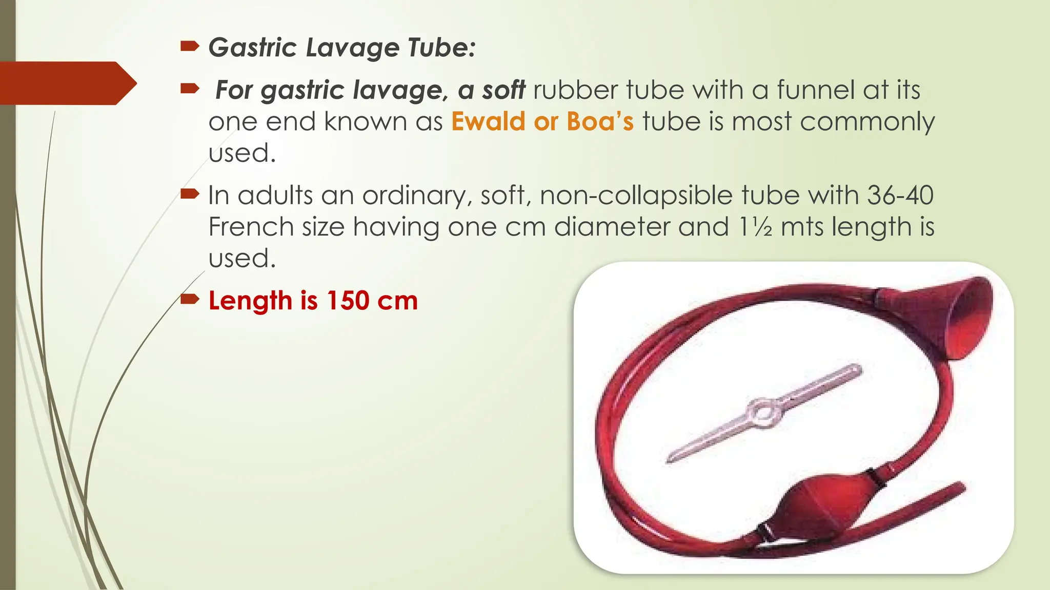  Gastric Lavage Tube:
 For gastric lavage, a soft rubber tube with a funnel at its
one end known as Ewald or Boa’s tube is most commonly
used.
 In adults an ordinary, soft, non-collapsible tube with 36-40
French size having one cm diameter and 1½ mts length is
used.
 Length is 150 cm
 