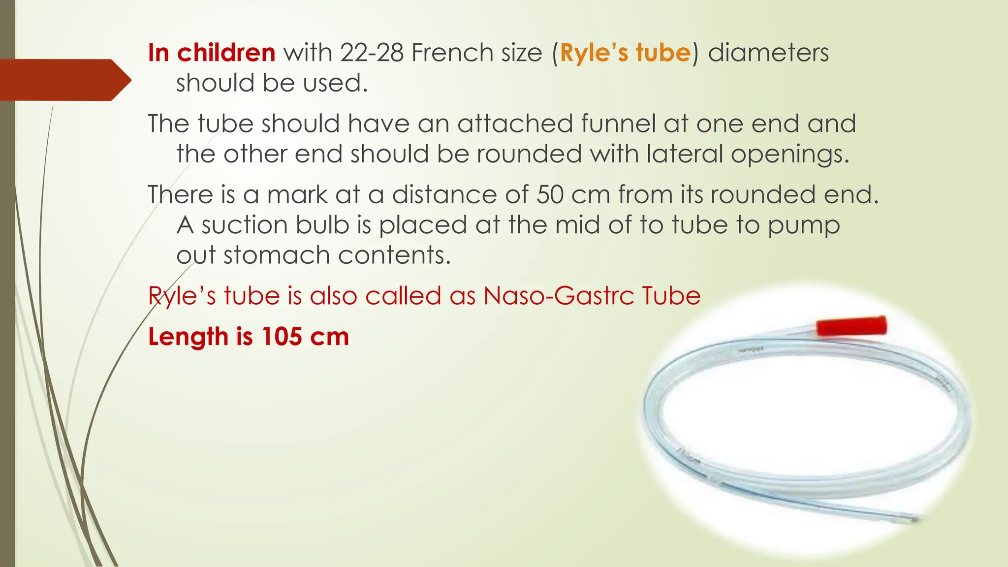 In children with 22-28 French size (Ryle’s tube) diameters
should be used.
The tube should have an attached funnel at one end and
the other end should be rounded with lateral openings.
There is a mark at a distance of 50 cm from its rounded end.
A suction bulb is placed at the mid of to tube to pump
out stomach contents.
Ryle’s tube is also called as Naso-Gastrc Tube
Length is 105 cm
 