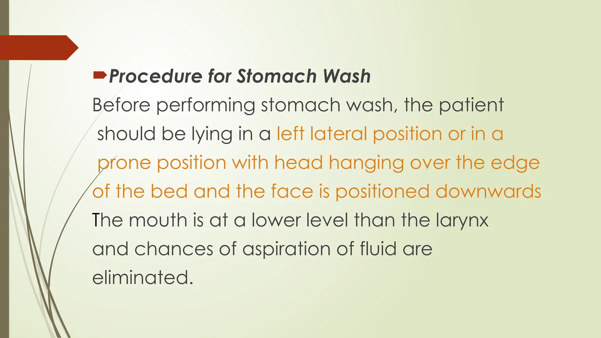 Procedure for Stomach Wash
Before performing stomach wash, the patient
should be lying in a left lateral position or in a
prone position with head hanging over the edge
of the bed and the face is positioned downwards
The mouth is at a lower level than the larynx
and chances of aspiration of fluid are
eliminated.
 