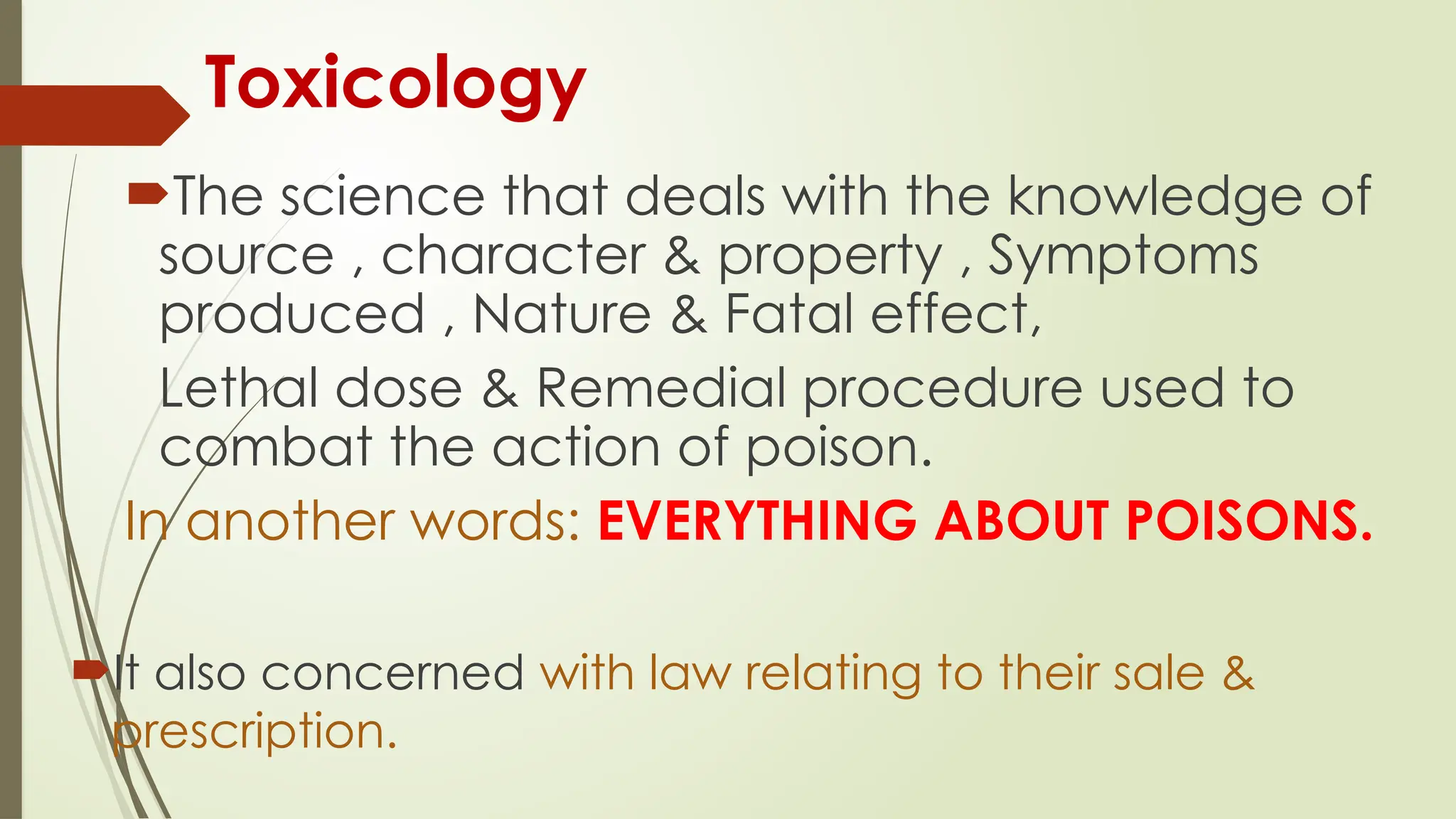 Toxicology
The science that deals with the knowledge of
source , character & property , Symptoms
produced , Nature & Fatal effect,
Lethal dose & Remedial procedure used to
combat the action of poison.
In another words: EVERYTHING ABOUT POISONS.
It also concerned with law relating to their sale &
prescription.
 