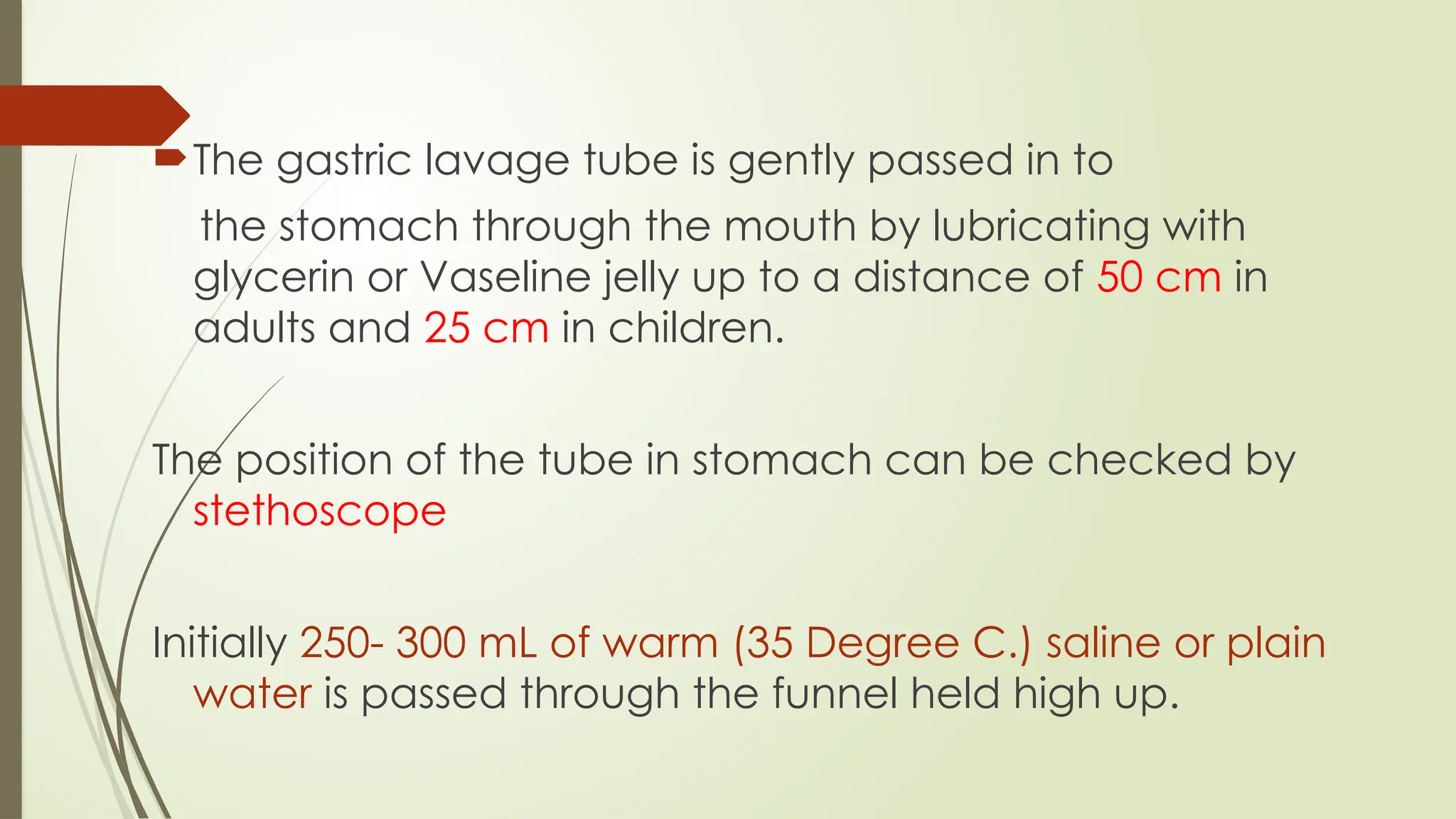 The gastric lavage tube is gently passed in to
the stomach through the mouth by lubricating with
glycerin or Vaseline jelly up to a distance of 50 cm in
adults and 25 cm in children.
The position of the tube in stomach can be checked by
stethoscope
Initially 250- 300 mL of warm (35 Degree C.) saline or plain
water is passed through the funnel held high up.
 