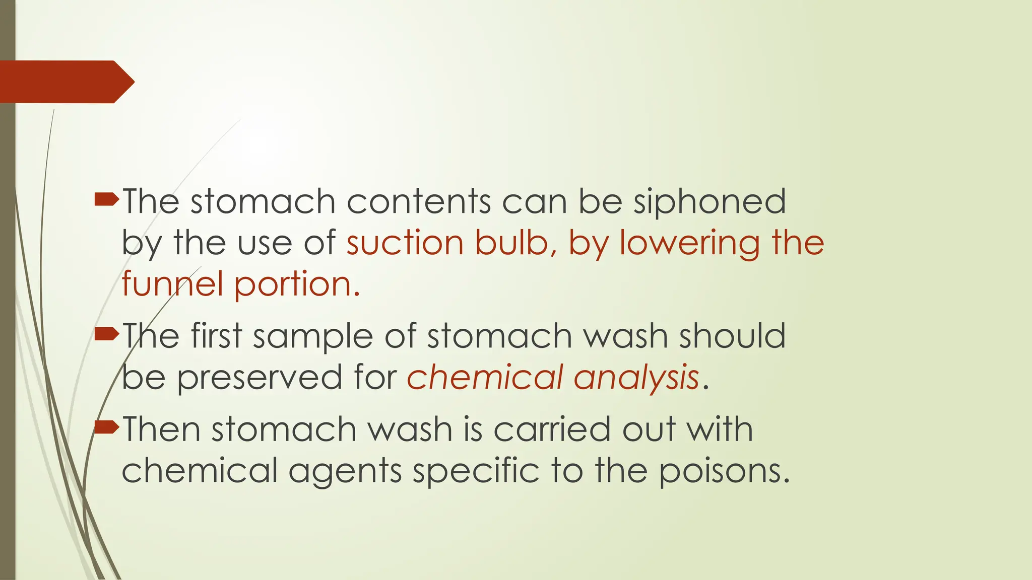 The stomach contents can be siphoned
by the use of suction bulb, by lowering the
funnel portion.
The first sample of stomach wash should
be preserved for chemical analysis.
Then stomach wash is carried out with
chemical agents specific to the poisons.
 