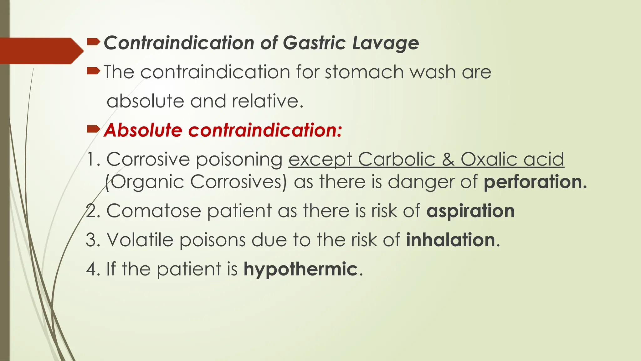 Contraindication of Gastric Lavage
The contraindication for stomach wash are
absolute and relative.
Absolute contraindication:
1. Corrosive poisoning except Carbolic & Oxalic acid
(Organic Corrosives) as there is danger of perforation.
2. Comatose patient as there is risk of aspiration
3. Volatile poisons due to the risk of inhalation.
4. If the patient is hypothermic.
 