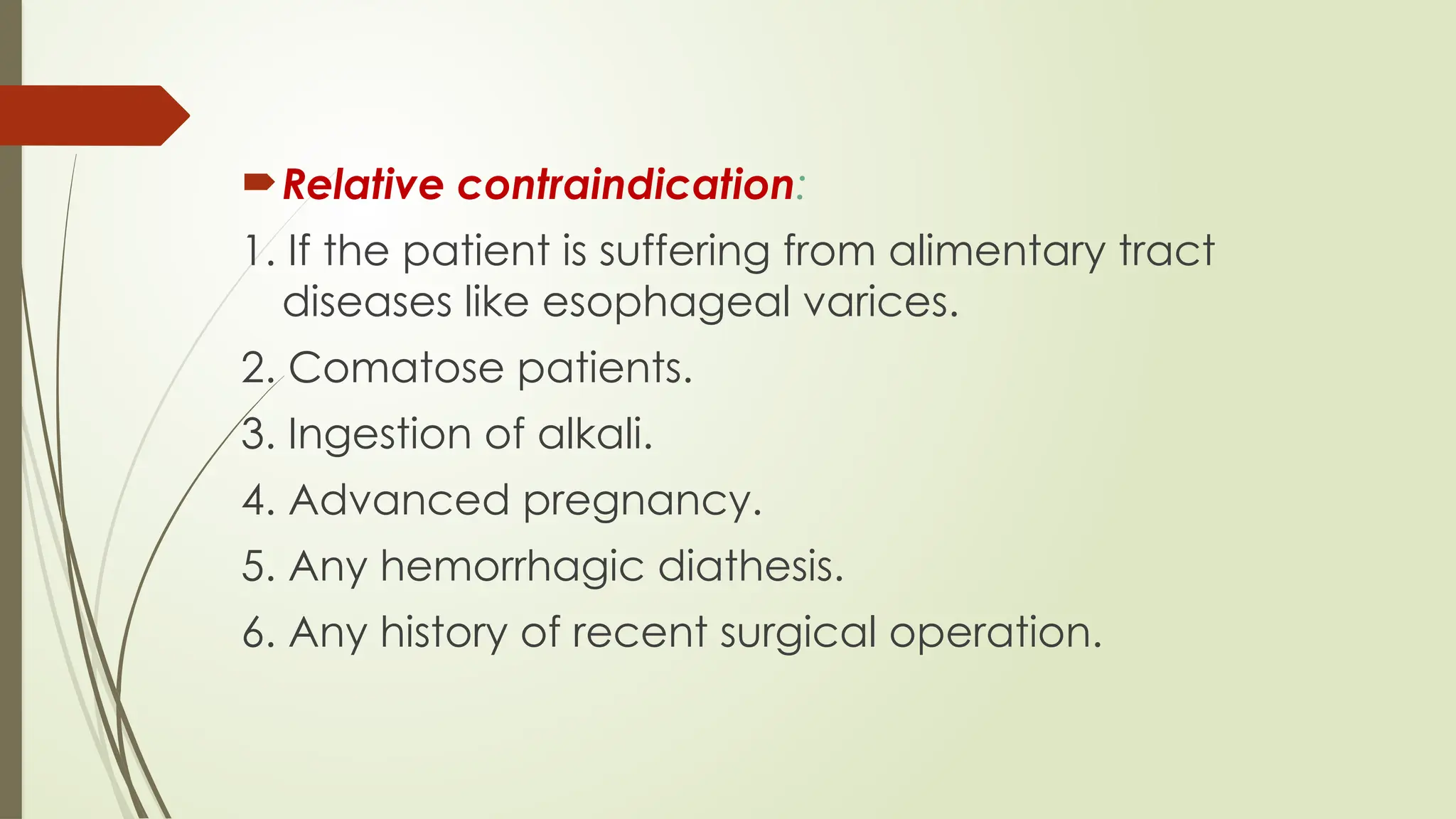 Relative contraindication:
1. If the patient is suffering from alimentary tract
diseases like esophageal varices.
2. Comatose patients.
3. Ingestion of alkali.
4. Advanced pregnancy.
5. Any hemorrhagic diathesis.
6. Any history of recent surgical operation.
 