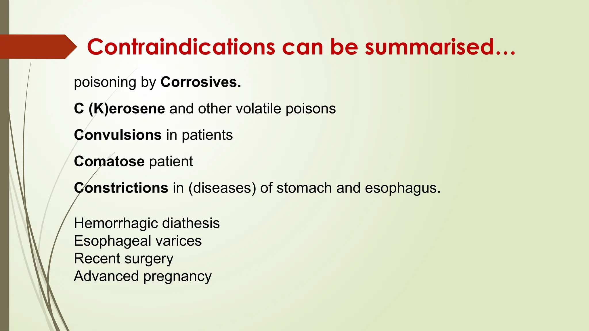 Contraindications can be summarised…
poisoning by Corrosives.
C (K)erosene and other volatile poisons
Convulsions in patients
Comatose patient
Constrictions in (diseases) of stomach and esophagus.
Hemorrhagic diathesis
Esophageal varices
Recent surgery
Advanced pregnancy
 