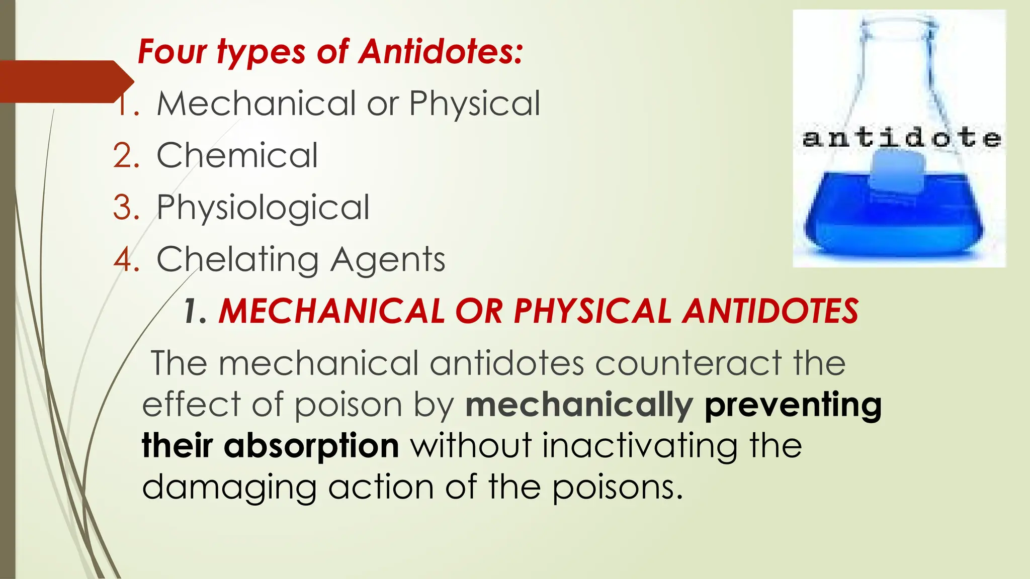 Four types of Antidotes:
1. Mechanical or Physical
2. Chemical
3. Physiological
4. Chelating Agents
1. MECHANICAL OR PHYSICAL ANTIDOTES
The mechanical antidotes counteract the
effect of poison by mechanically preventing
their absorption without inactivating the
damaging action of the poisons.
 