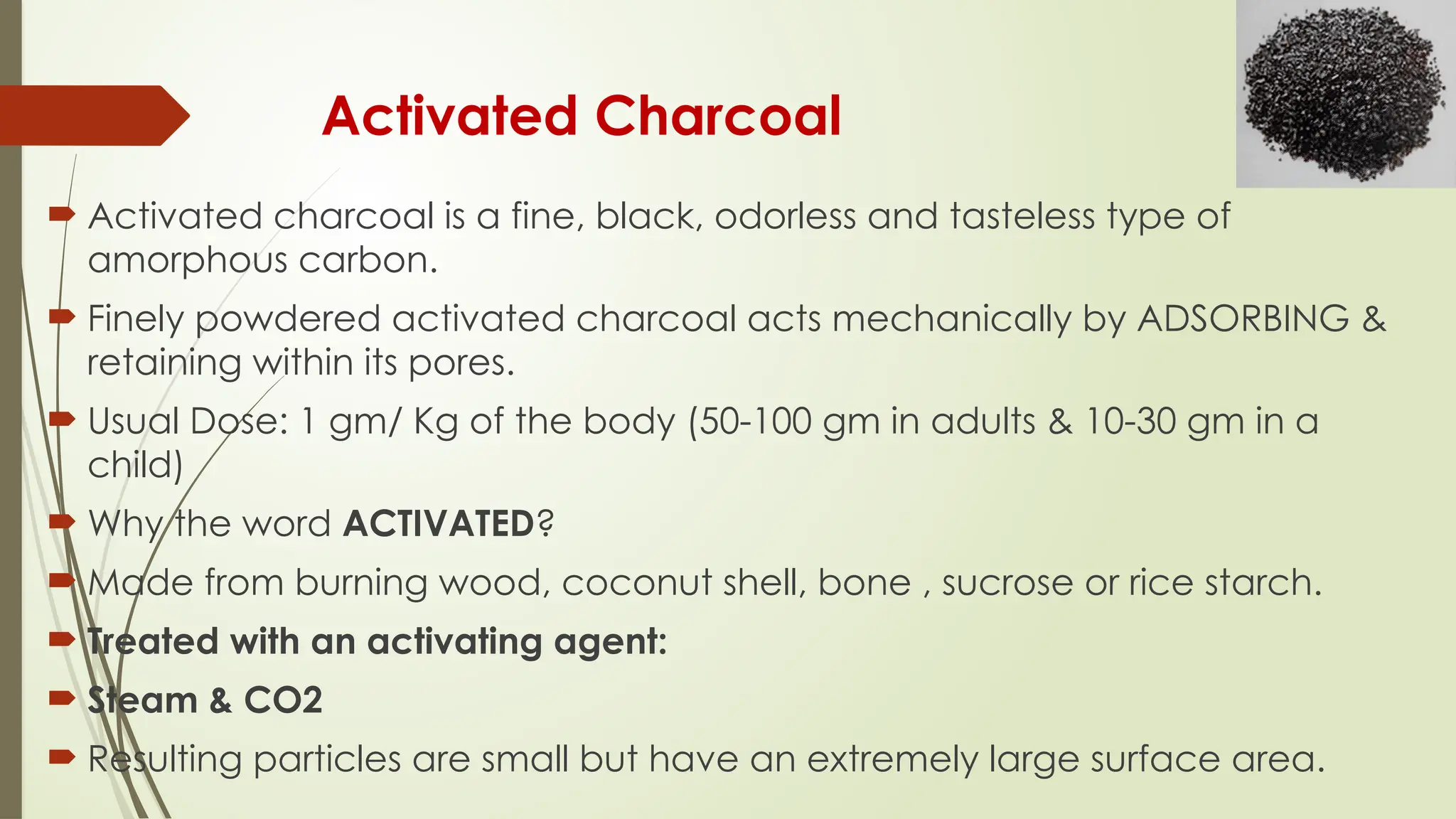 Activated Charcoal
 Activated charcoal is a fine, black, odorless and tasteless type of
amorphous carbon.
 Finely powdered activated charcoal acts mechanically by ADSORBING &
retaining within its pores.
 Usual Dose: 1 gm/ Kg of the body (50-100 gm in adults & 10-30 gm in a
child)
 Why the word ACTIVATED?
 Made from burning wood, coconut shell, bone , sucrose or rice starch.
 Treated with an activating agent:
 Steam & CO2
 Resulting particles are small but have an extremely large surface area.
 