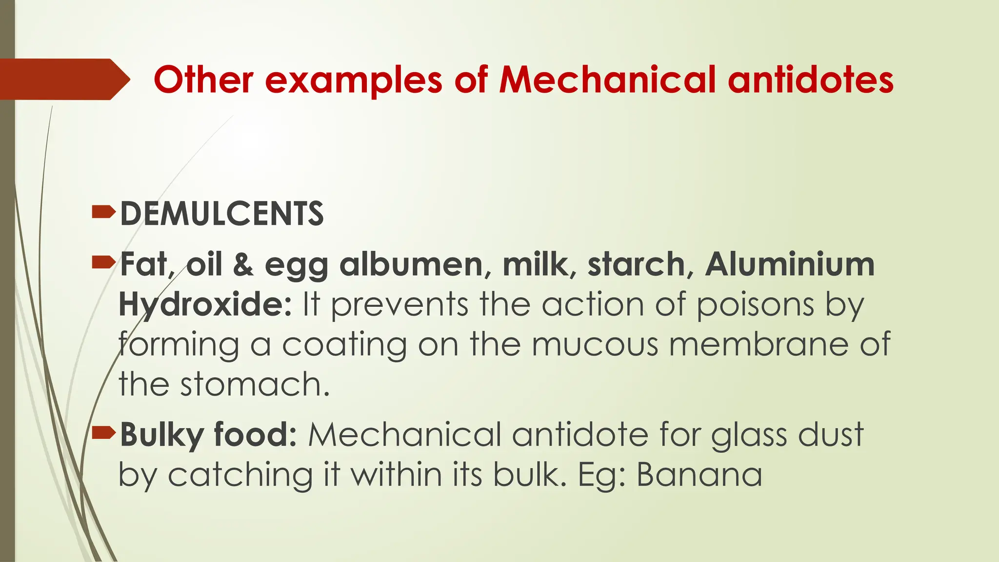 Other examples of Mechanical antidotes
DEMULCENTS
Fat, oil & egg albumen, milk, starch, Aluminium
Hydroxide: It prevents the action of poisons by
forming a coating on the mucous membrane of
the stomach.
Bulky food: Mechanical antidote for glass dust
by catching it within its bulk. Eg: Banana
 