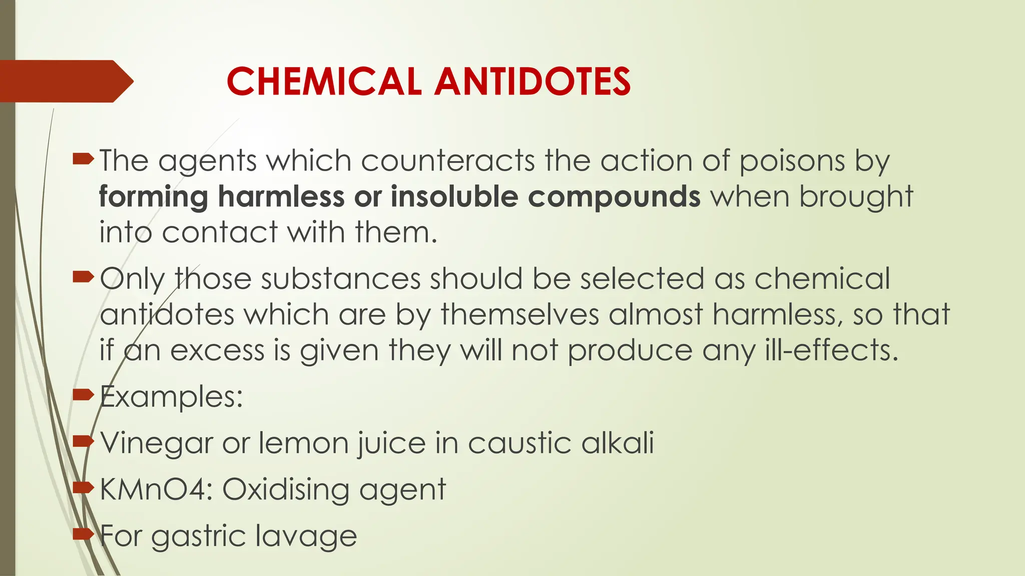 CHEMICAL ANTIDOTES
The agents which counteracts the action of poisons by
forming harmless or insoluble compounds when brought
into contact with them.
Only those substances should be selected as chemical
antidotes which are by themselves almost harmless, so that
if an excess is given they will not produce any ill-effects.
Examples:
Vinegar or lemon juice in caustic alkali
KMnO4: Oxidising agent
For gastric lavage
 