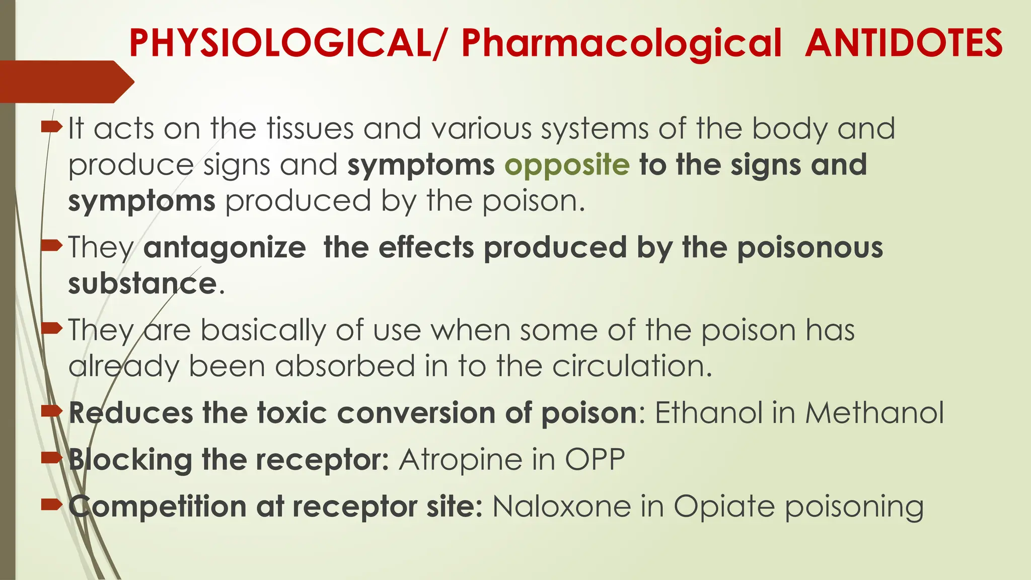 PHYSIOLOGICAL/ Pharmacological ANTIDOTES
It acts on the tissues and various systems of the body and
produce signs and symptoms opposite to the signs and
symptoms produced by the poison.
They antagonize the effects produced by the poisonous
substance.
They are basically of use when some of the poison has
already been absorbed in to the circulation.
Reduces the toxic conversion of poison: Ethanol in Methanol
Blocking the receptor: Atropine in OPP
Competition at receptor site: Naloxone in Opiate poisoning
 