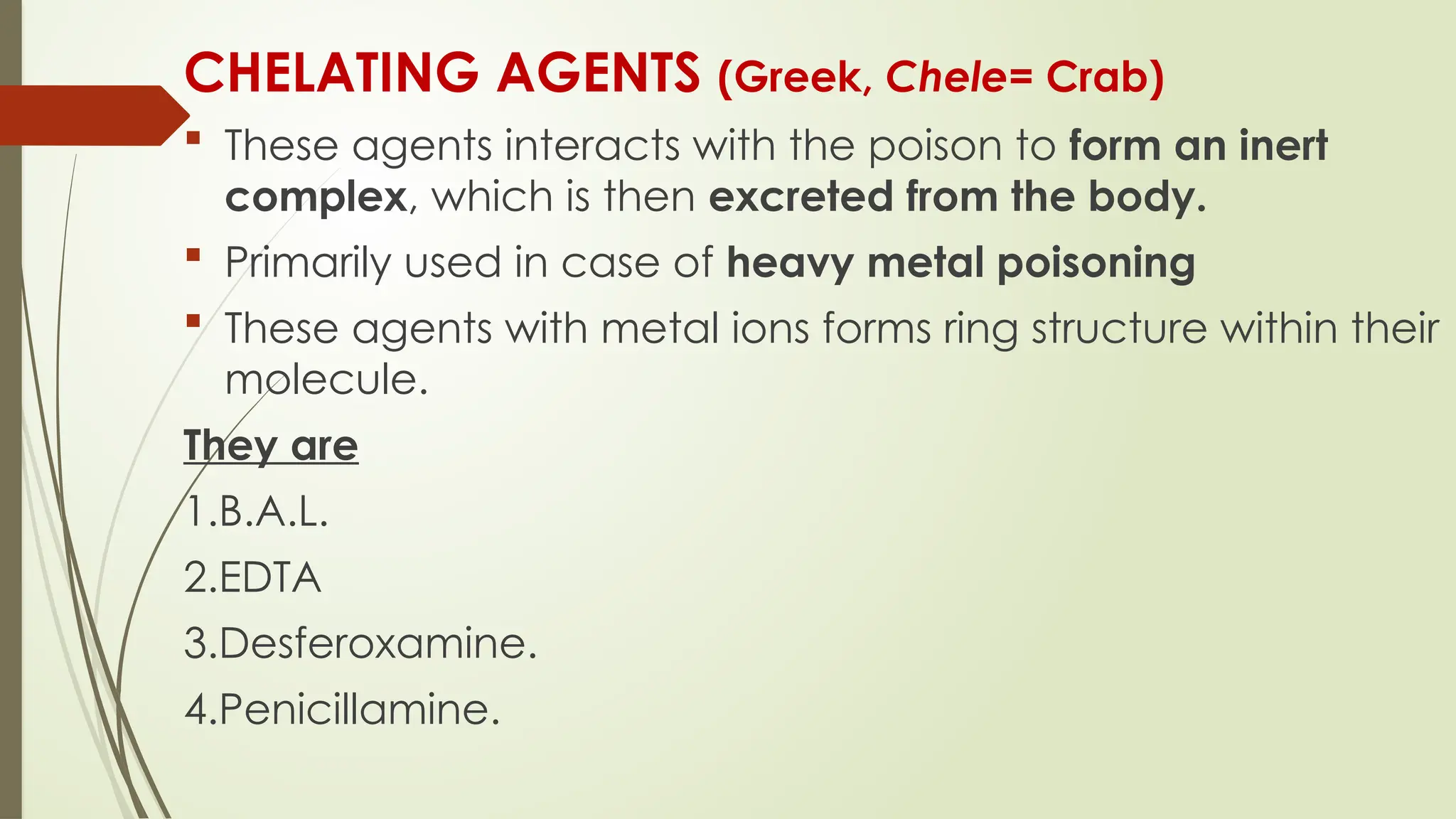 CHELATING AGENTS (Greek, Chele= Crab)
 These agents interacts with the poison to form an inert
complex, which is then excreted from the body.
 Primarily used in case of heavy metal poisoning
 These agents with metal ions forms ring structure within their
molecule.
They are
1.B.A.L.
2.EDTA
3.Desferoxamine.
4.Penicillamine.
 