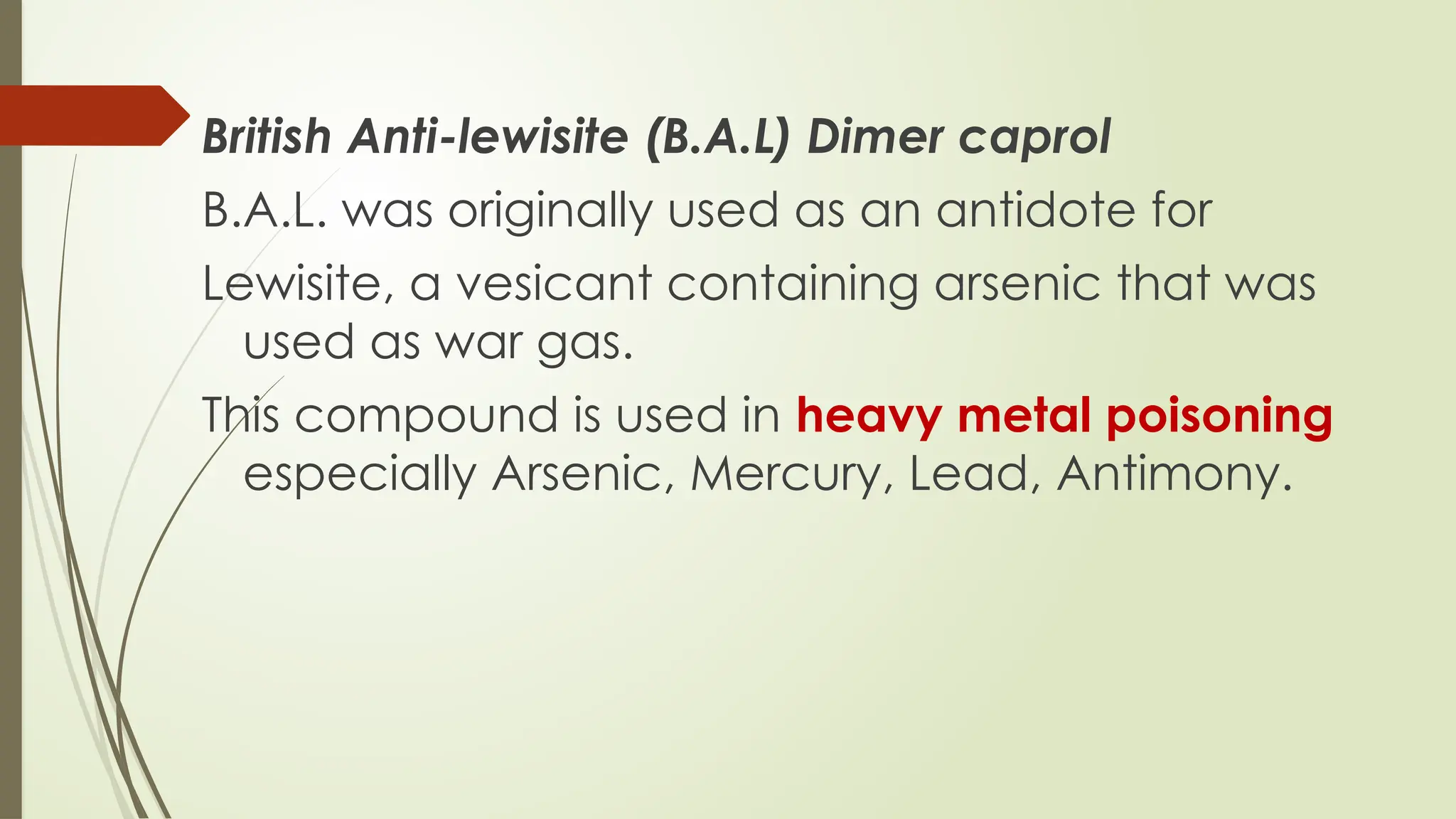 British Anti-lewisite (B.A.L) Dimer caprol
B.A.L. was originally used as an antidote for
Lewisite, a vesicant containing arsenic that was
used as war gas.
This compound is used in heavy metal poisoning
especially Arsenic, Mercury, Lead, Antimony.
 