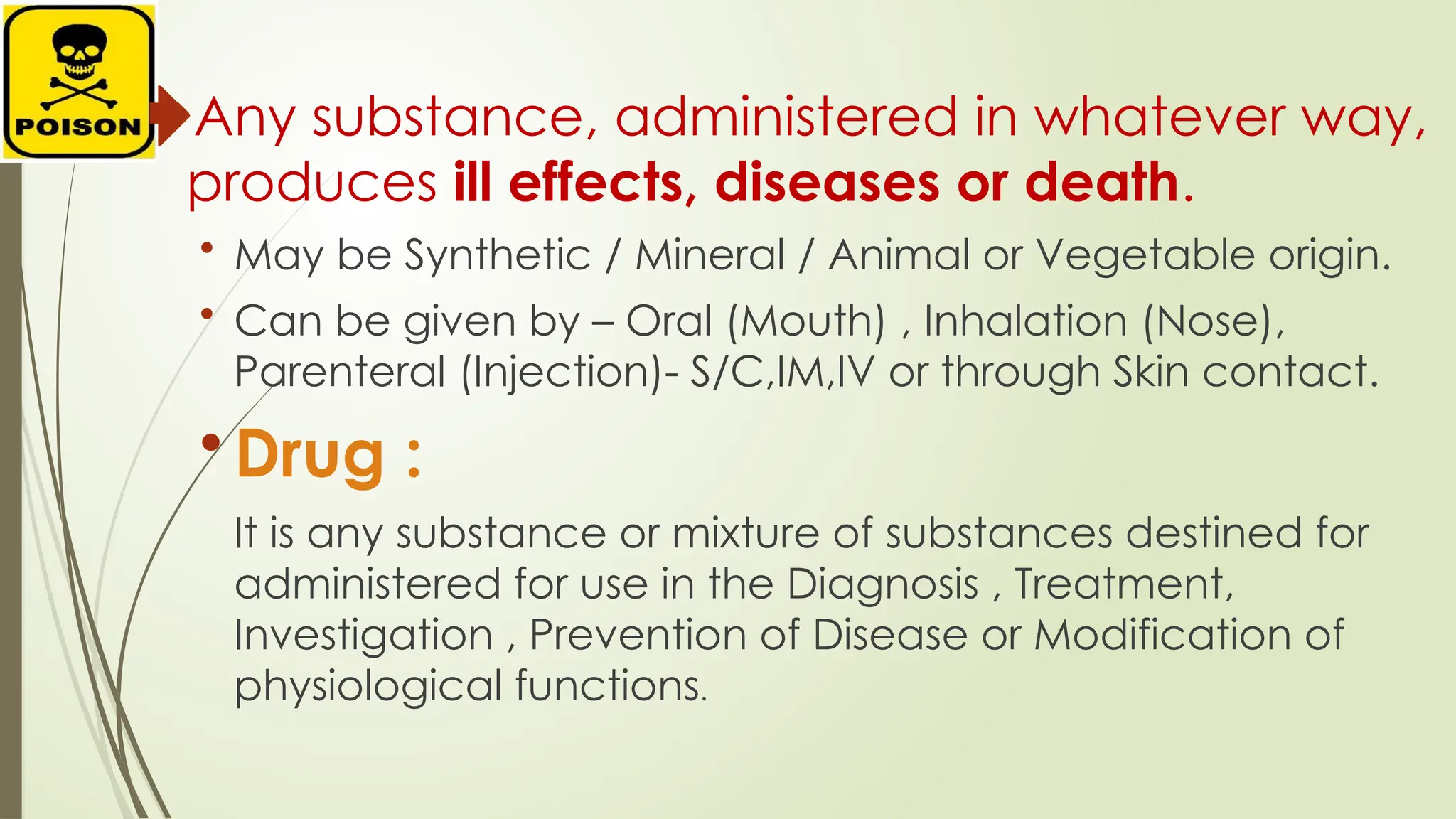 Any substance, administered in whatever way,
produces ill effects, diseases or death.
• May be Synthetic / Mineral / Animal or Vegetable origin.
• Can be given by – Oral (Mouth) , Inhalation (Nose),
Parenteral (Injection)- S/C,IM,IV or through Skin contact.
• Drug :
It is any substance or mixture of substances destined for
administered for use in the Diagnosis , Treatment,
Investigation , Prevention of Disease or Modification of
physiological functions.
 