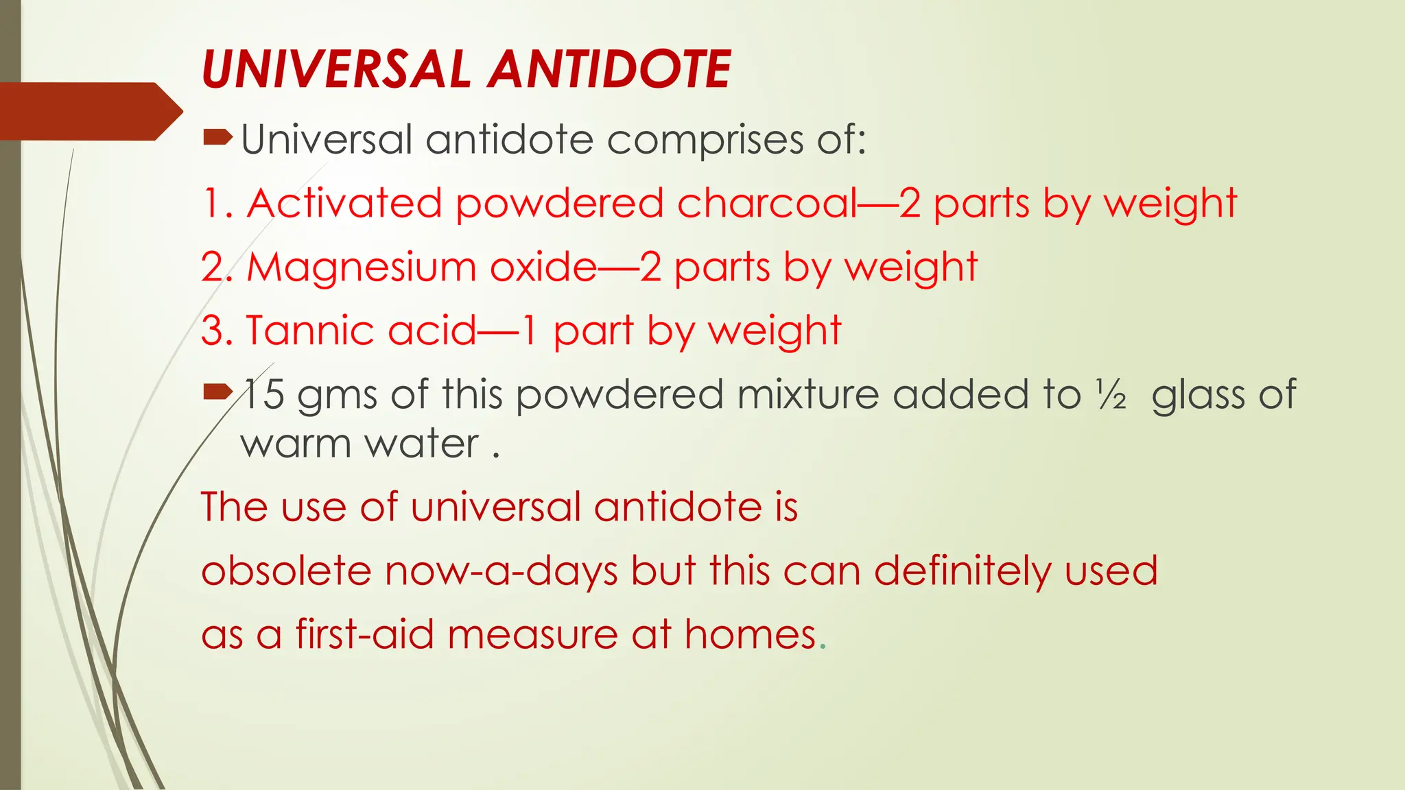 UNIVERSAL ANTIDOTE
Universal antidote comprises of:
1. Activated powdered charcoal—2 parts by weight
2. Magnesium oxide—2 parts by weight
3. Tannic acid—1 part by weight
15 gms of this powdered mixture added to ½ glass of
warm water .
The use of universal antidote is
obsolete now-a-days but this can definitely used
as a first-aid measure at homes.
 