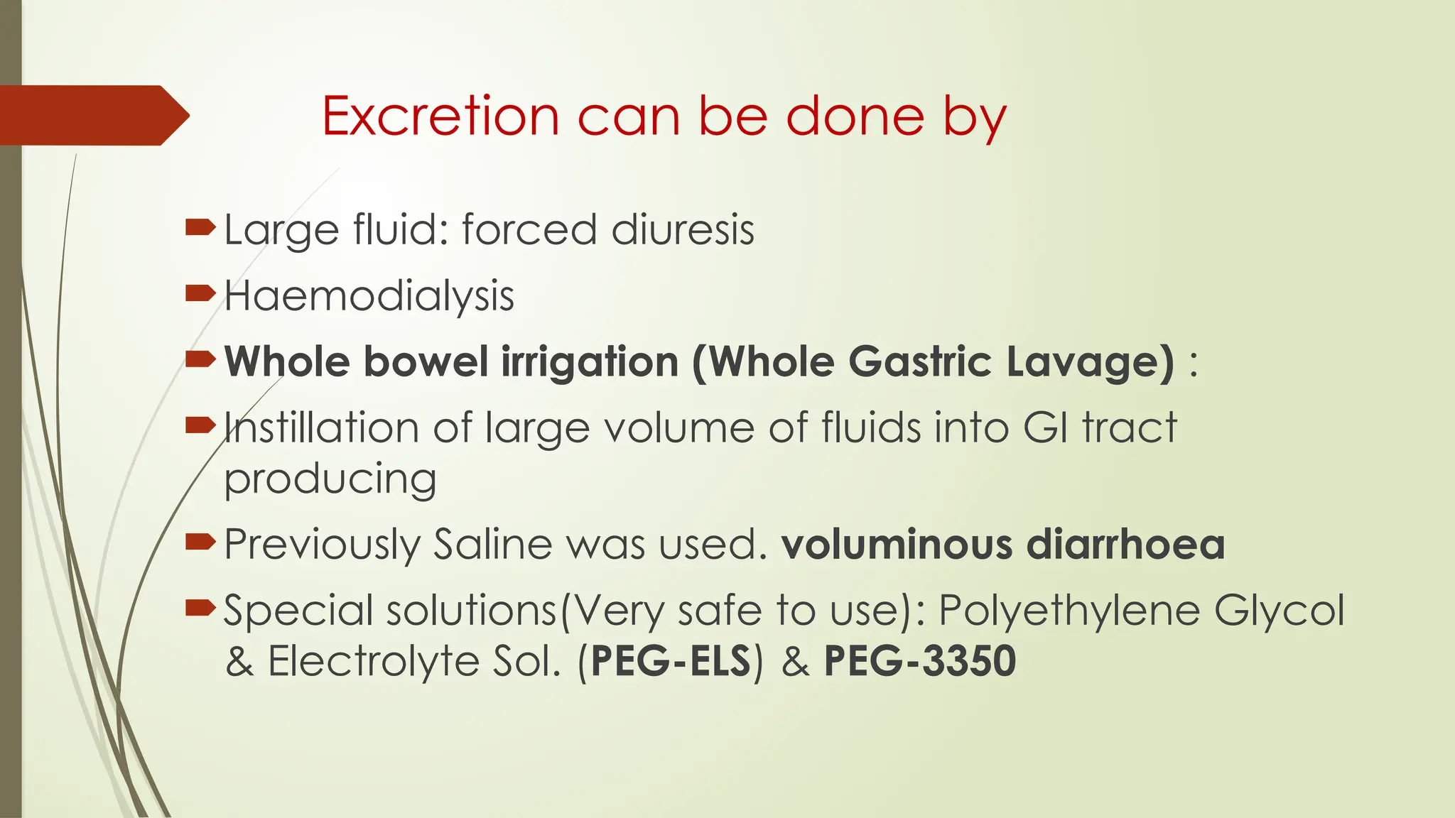 Excretion can be done by
Large fluid: forced diuresis
Haemodialysis
Whole bowel irrigation (Whole Gastric Lavage) :
Instillation of large volume of fluids into GI tract
producing
Previously Saline was used. voluminous diarrhoea
Special solutions(Very safe to use): Polyethylene Glycol
& Electrolyte Sol. (PEG-ELS) & PEG-3350
 