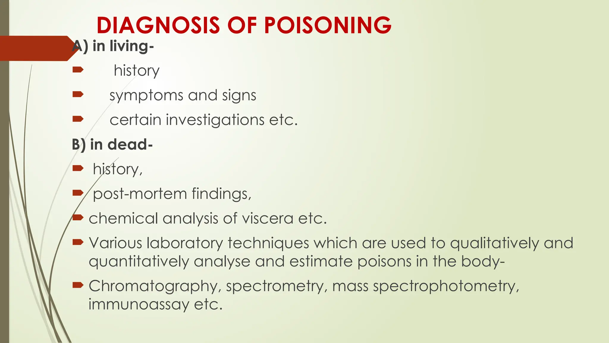 DIAGNOSIS OF POISONING
A) in living-
 history
 symptoms and signs
 certain investigations etc.
B) in dead-
 history,
 post-mortem findings,
 chemical analysis of viscera etc.
 Various laboratory techniques which are used to qualitatively and
quantitatively analyse and estimate poisons in the body-
 Chromatography, spectrometry, mass spectrophotometry,
immunoassay etc.
 