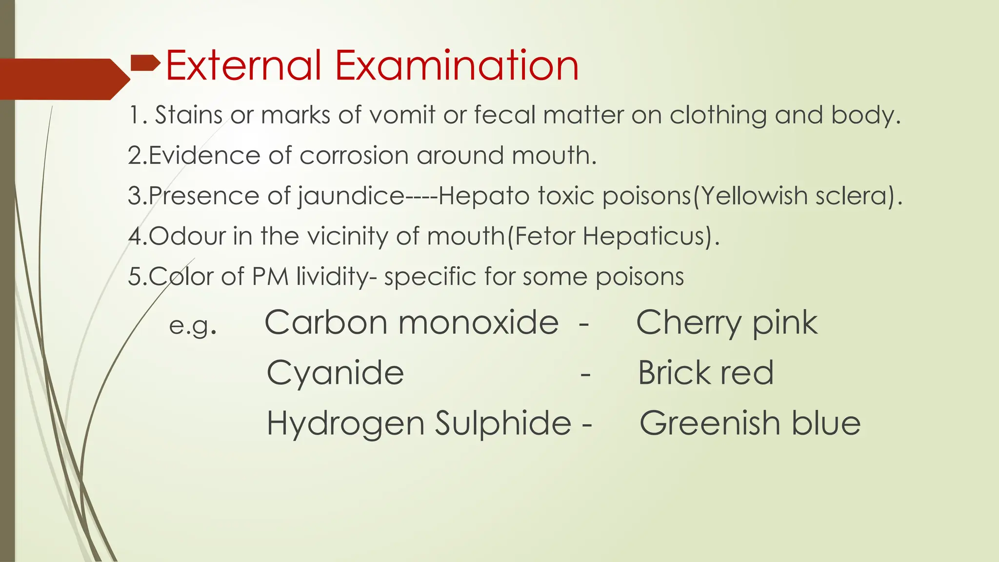External Examination
1. Stains or marks of vomit or fecal matter on clothing and body.
2.Evidence of corrosion around mouth.
3.Presence of jaundice----Hepato toxic poisons(Yellowish sclera).
4.Odour in the vicinity of mouth(Fetor Hepaticus).
5.Color of PM lividity- specific for some poisons
e.g. Carbon monoxide - Cherry pink
Cyanide - Brick red
Hydrogen Sulphide - Greenish blue
 