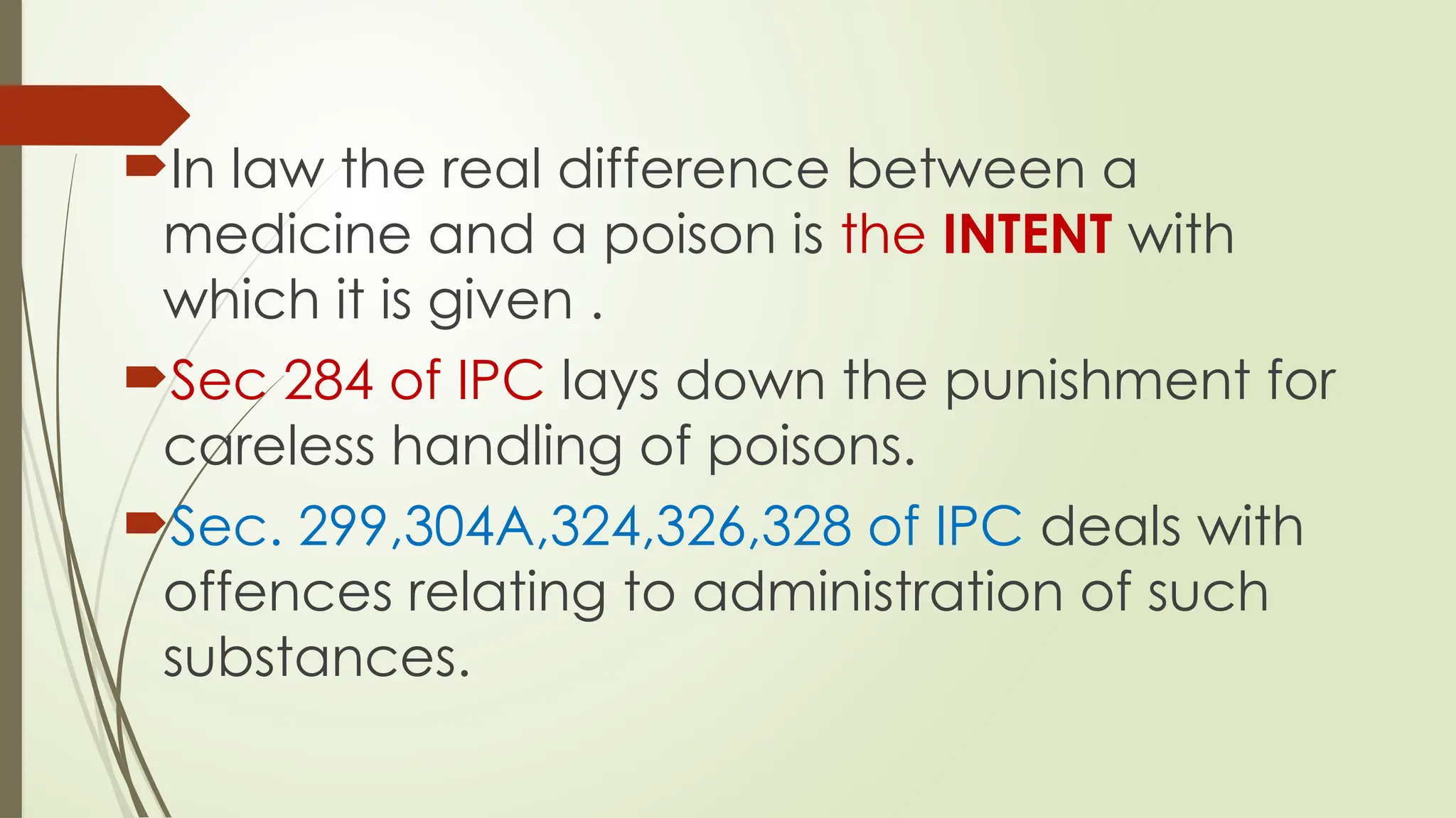 In law the real difference between a
medicine and a poison is the INTENT with
which it is given .
Sec 284 of IPC lays down the punishment for
careless handling of poisons.
Sec. 299,304A,324,326,328 of IPC deals with
offences relating to administration of such
substances.
 