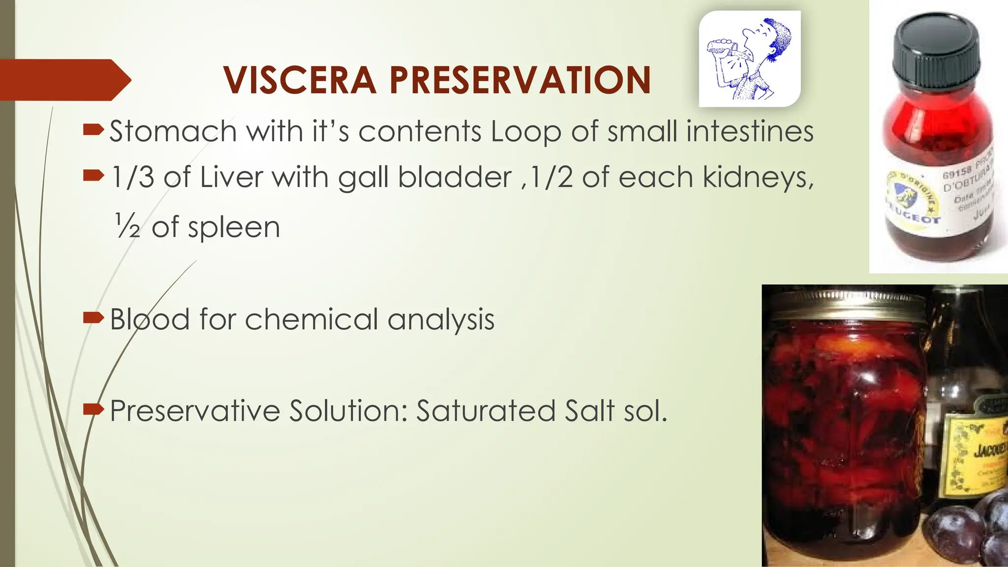 VISCERA PRESERVATION
Stomach with it’s contents Loop of small intestines
1/3 of Liver with gall bladder ,1/2 of each kidneys,
½ of spleen
Blood for chemical analysis
Preservative Solution: Saturated Salt sol.
 