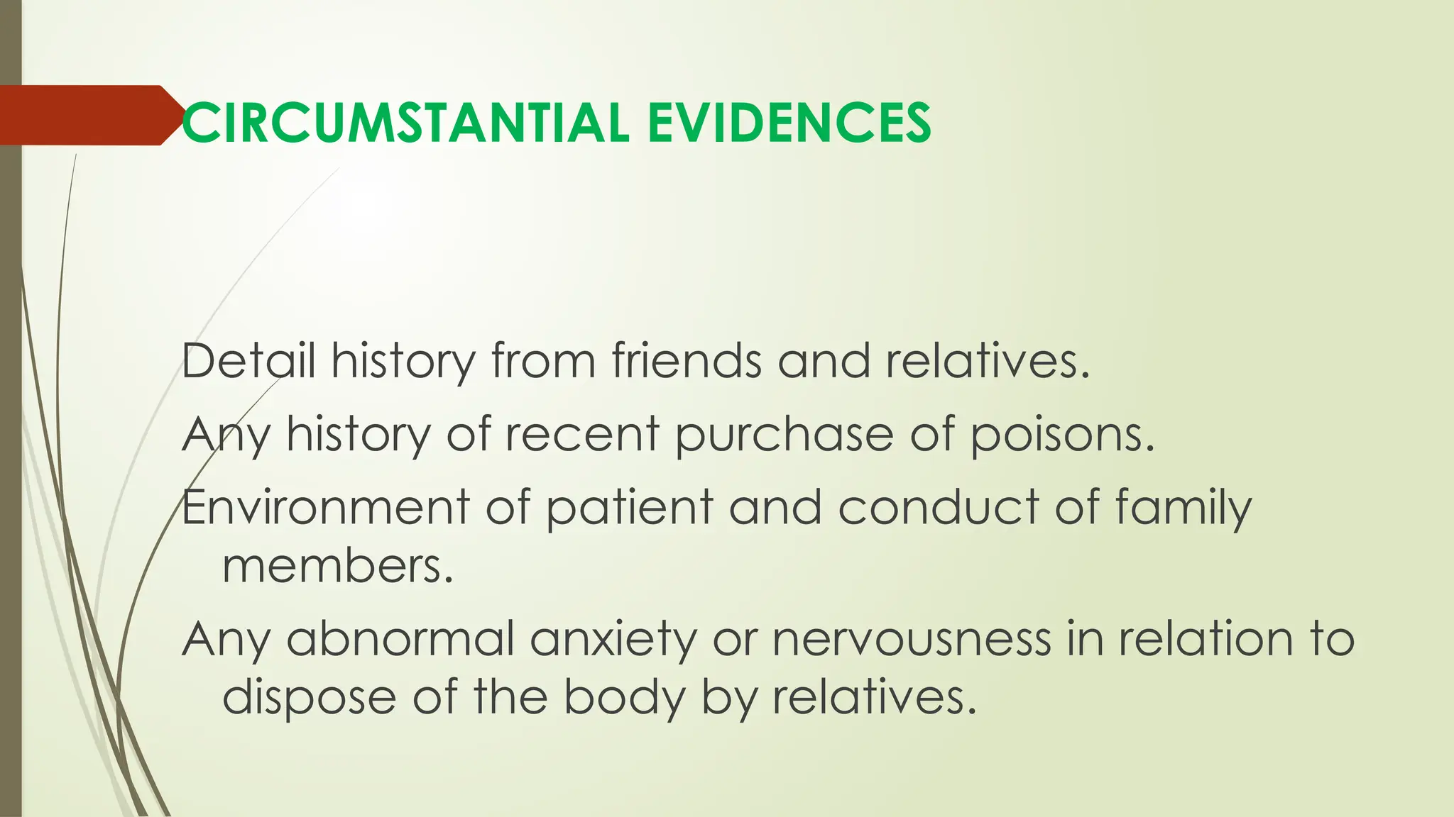 CIRCUMSTANTIAL EVIDENCES
Detail history from friends and relatives.
Any history of recent purchase of poisons.
Environment of patient and conduct of family
members.
Any abnormal anxiety or nervousness in relation to
dispose of the body by relatives.
 