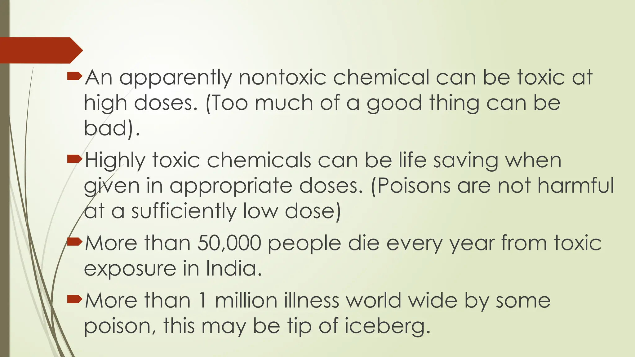 An apparently nontoxic chemical can be toxic at
high doses. (Too much of a good thing can be
bad).
Highly toxic chemicals can be life saving when
given in appropriate doses. (Poisons are not harmful
at a sufficiently low dose)
More than 50,000 people die every year from toxic
exposure in India.
More than 1 million illness world wide by some
poison, this may be tip of iceberg.
 