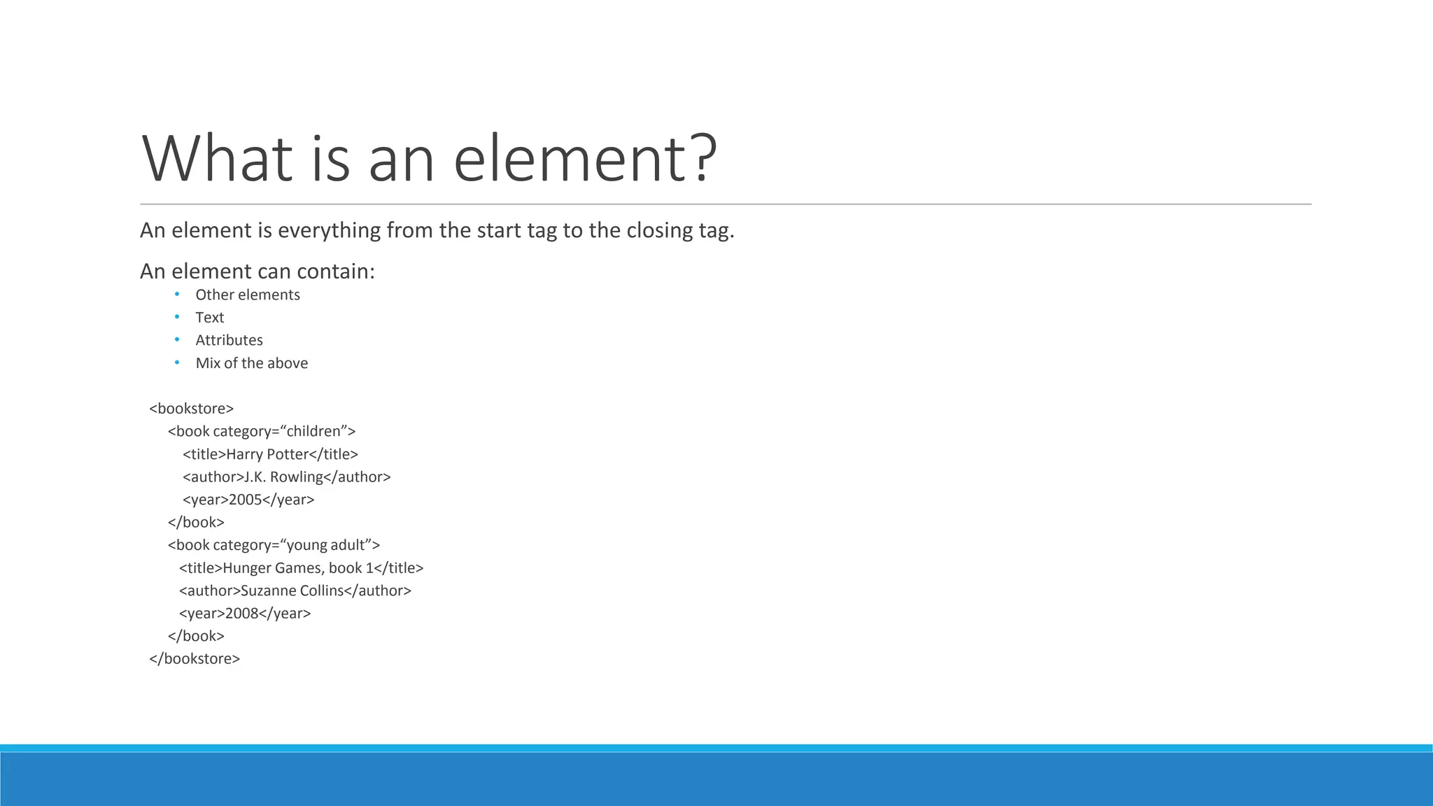 What is an element?
An element is everything from the start tag to the closing tag.
An element can contain:
• Other elements
• Text
• Attributes
• Mix of the above
<bookstore>
<book category=“children”>
<title>Harry Potter</title>
<author>J.K. Rowling</author>
<year>2005</year>
</book>
<book category=“young adult”>
<title>Hunger Games, book 1</title>
<author>Suzanne Collins</author>
<year>2008</year>
</book>
</bookstore>
 