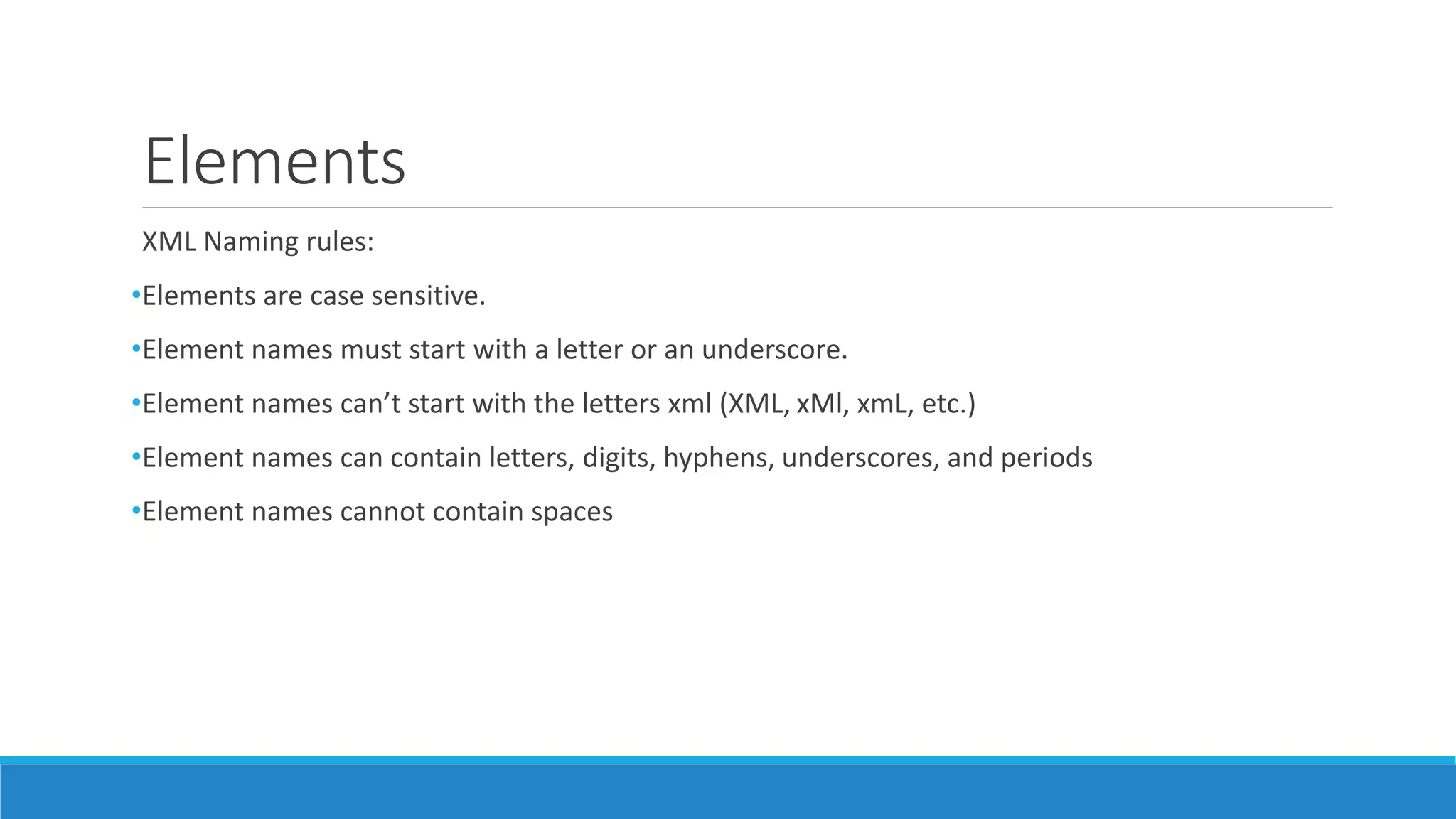 Elements
XML Naming rules:
•Elements are case sensitive.
•Element names must start with a letter or an underscore.
•Element names can’t start with the letters xml (XML, xMl, xmL, etc.)
•Element names can contain letters, digits, hyphens, underscores, and periods
•Element names cannot contain spaces
 