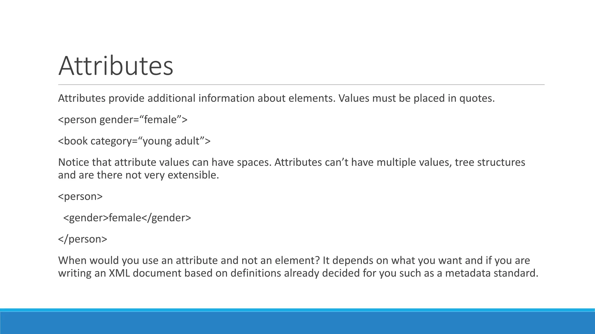 Attributes
Attributes provide additional information about elements. Values must be placed in quotes.
<person gender=“female”>
<book category=“young adult”>
Notice that attribute values can have spaces. Attributes can’t have multiple values, tree structures
and are there not very extensible.
<person>
<gender>female</gender>
</person>
When would you use an attribute and not an element? It depends on what you want and if you are
writing an XML document based on definitions already decided for you such as a metadata standard.
 
