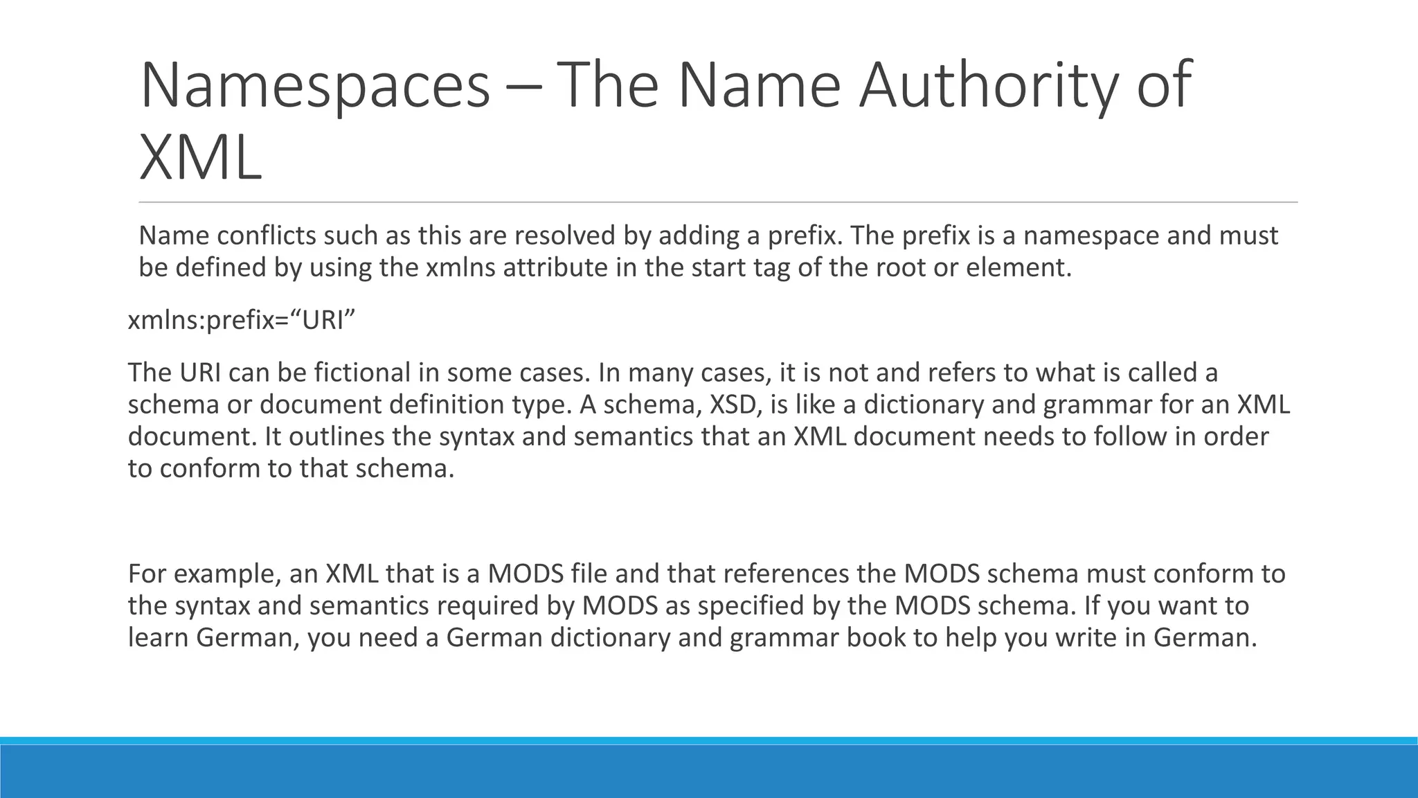 Namespaces – The Name Authority of
XML
Name conflicts such as this are resolved by adding a prefix. The prefix is a namespace and must
be defined by using the xmlns attribute in the start tag of the root or element.
xmlns:prefix=“URI”
The URI can be fictional in some cases. In many cases, it is not and refers to what is called a
schema or document definition type. A schema, XSD, is like a dictionary and grammar for an XML
document. It outlines the syntax and semantics that an XML document needs to follow in order
to conform to that schema.
For example, an XML that is a MODS file and that references the MODS schema must conform to
the syntax and semantics required by MODS as specified by the MODS schema. If you want to
learn German, you need a German dictionary and grammar book to help you write in German.
 