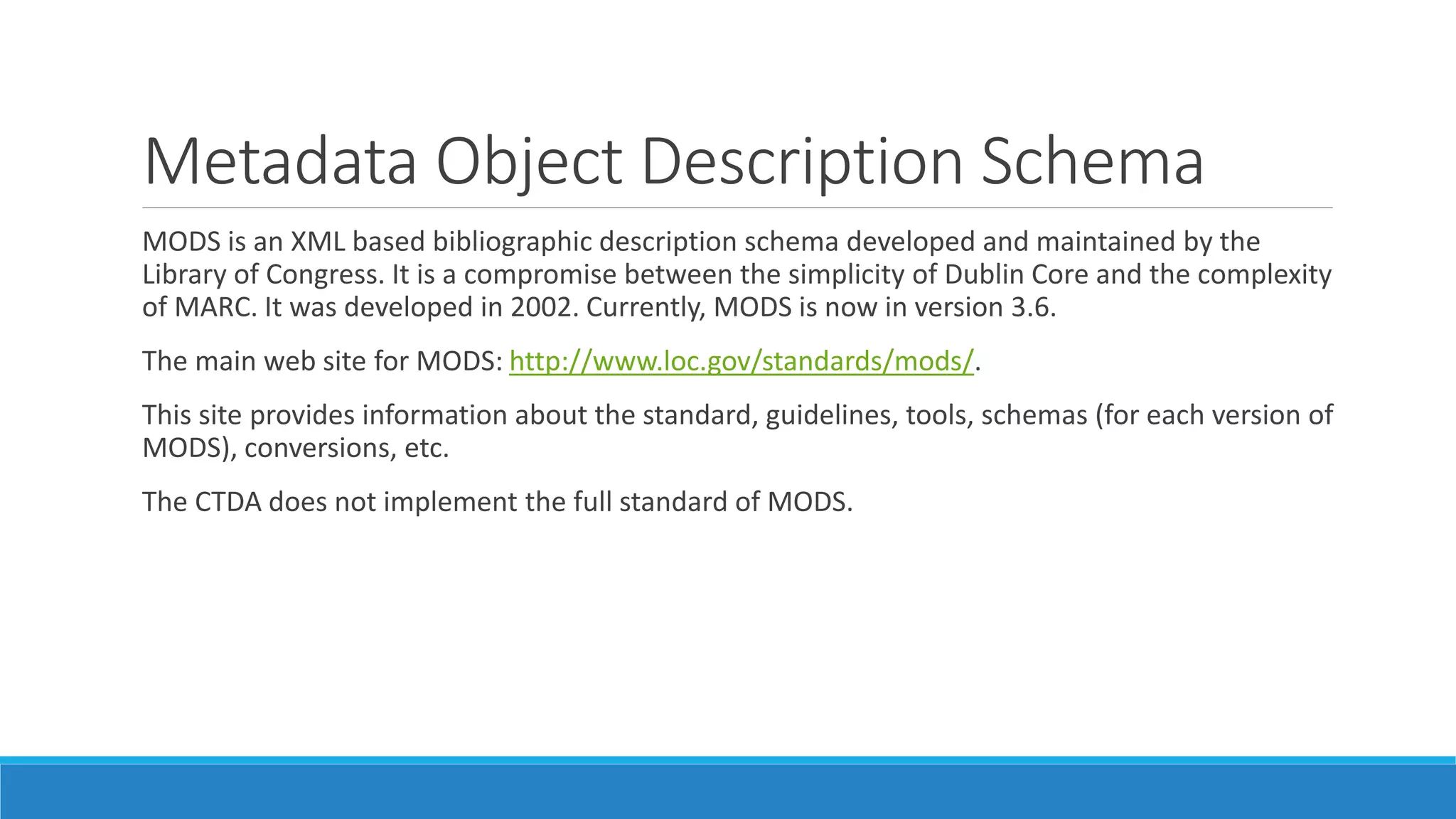 Metadata Object Description Schema
MODS is an XML based bibliographic description schema developed and maintained by the
Library of Congress. It is a compromise between the simplicity of Dublin Core and the complexity
of MARC. It was developed in 2002. Currently, MODS is now in version 3.6.
The main web site for MODS: http://www.loc.gov/standards/mods/.
This site provides information about the standard, guidelines, tools, schemas (for each version of
MODS), conversions, etc.
The CTDA does not implement the full standard of MODS.
 