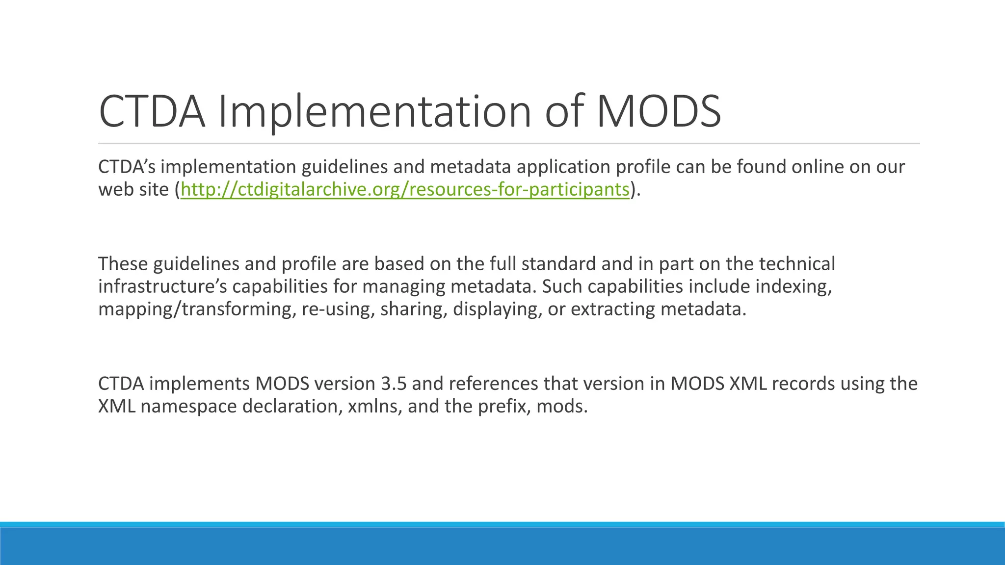 CTDA Implementation of MODS
CTDA’s implementation guidelines and metadata application profile can be found online on our
web site (http://ctdigitalarchive.org/resources-for-participants).
These guidelines and profile are based on the full standard and in part on the technical
infrastructure’s capabilities for managing metadata. Such capabilities include indexing,
mapping/transforming, re-using, sharing, displaying, or extracting metadata.
CTDA implements MODS version 3.5 and references that version in MODS XML records using the
XML namespace declaration, xmlns, and the prefix, mods.
 