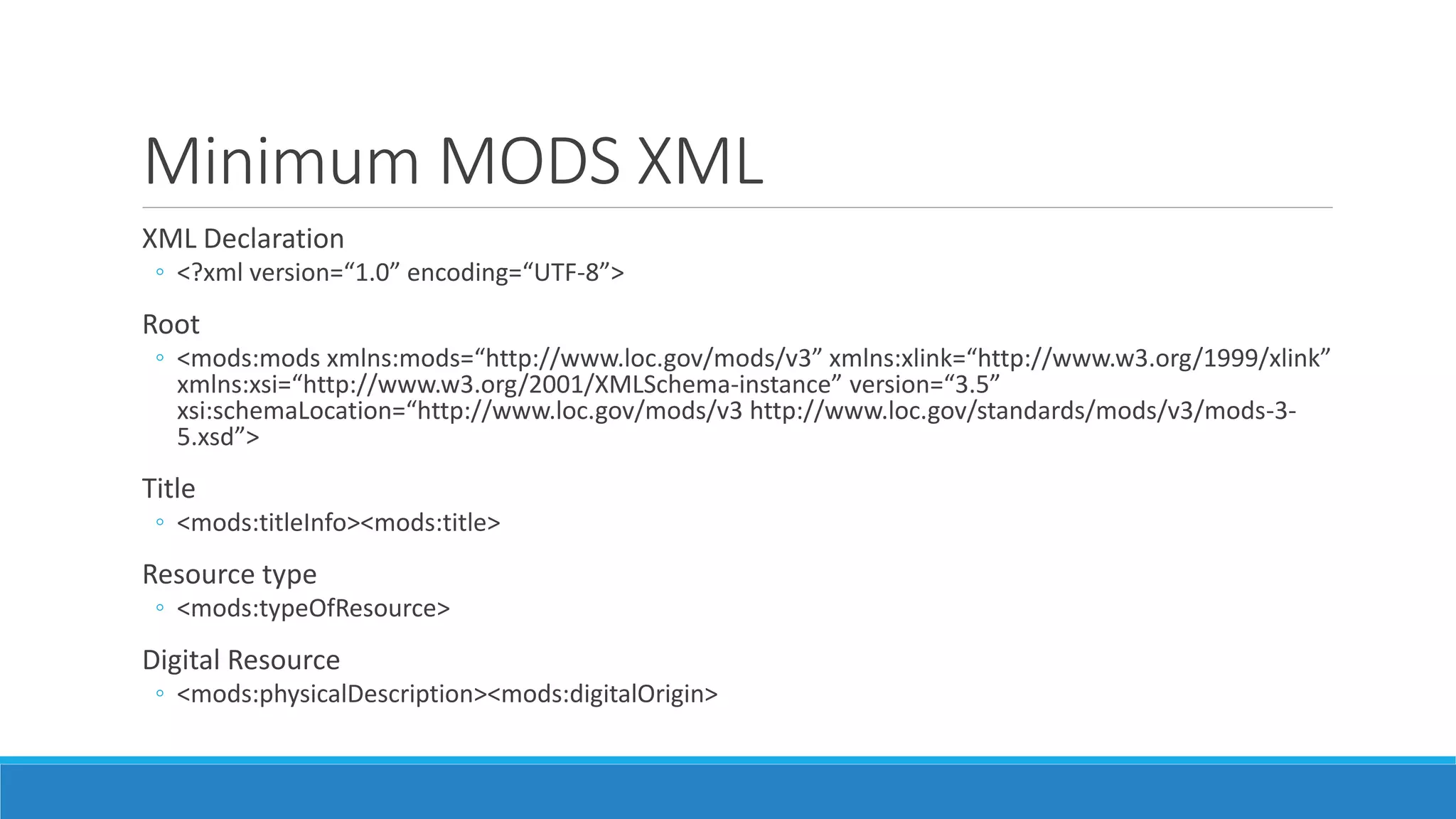 Minimum MODS XML
XML Declaration
◦ <?xml version=“1.0” encoding=“UTF-8”>
Root
◦ <mods:mods xmlns:mods=“http://www.loc.gov/mods/v3” xmlns:xlink=“http://www.w3.org/1999/xlink”
xmlns:xsi=“http://www.w3.org/2001/XMLSchema-instance” version=“3.5”
xsi:schemaLocation=“http://www.loc.gov/mods/v3 http://www.loc.gov/standards/mods/v3/mods-3-
5.xsd”>
Title
◦ <mods:titleInfo><mods:title>
Resource type
◦ <mods:typeOfResource>
Digital Resource
◦ <mods:physicalDescription><mods:digitalOrigin>
 