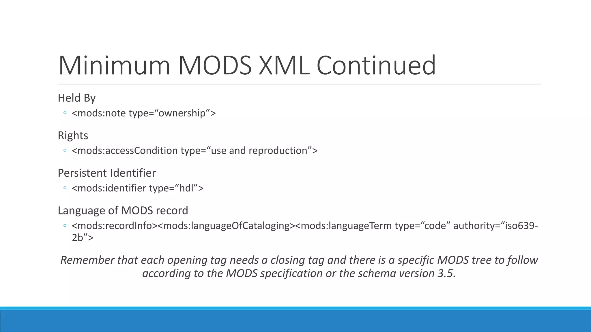 Minimum MODS XML Continued
Held By
◦ <mods:note type=“ownership”>
Rights
◦ <mods:accessCondition type=“use and reproduction”>
Persistent Identifier
◦ <mods:identifier type=“hdl”>
Language of MODS record
◦ <mods:recordInfo><mods:languageOfCataloging><mods:languageTerm type=“code” authority=“iso639-
2b”>
Remember that each opening tag needs a closing tag and there is a specific MODS tree to follow
according to the MODS specification or the schema version 3.5.
 