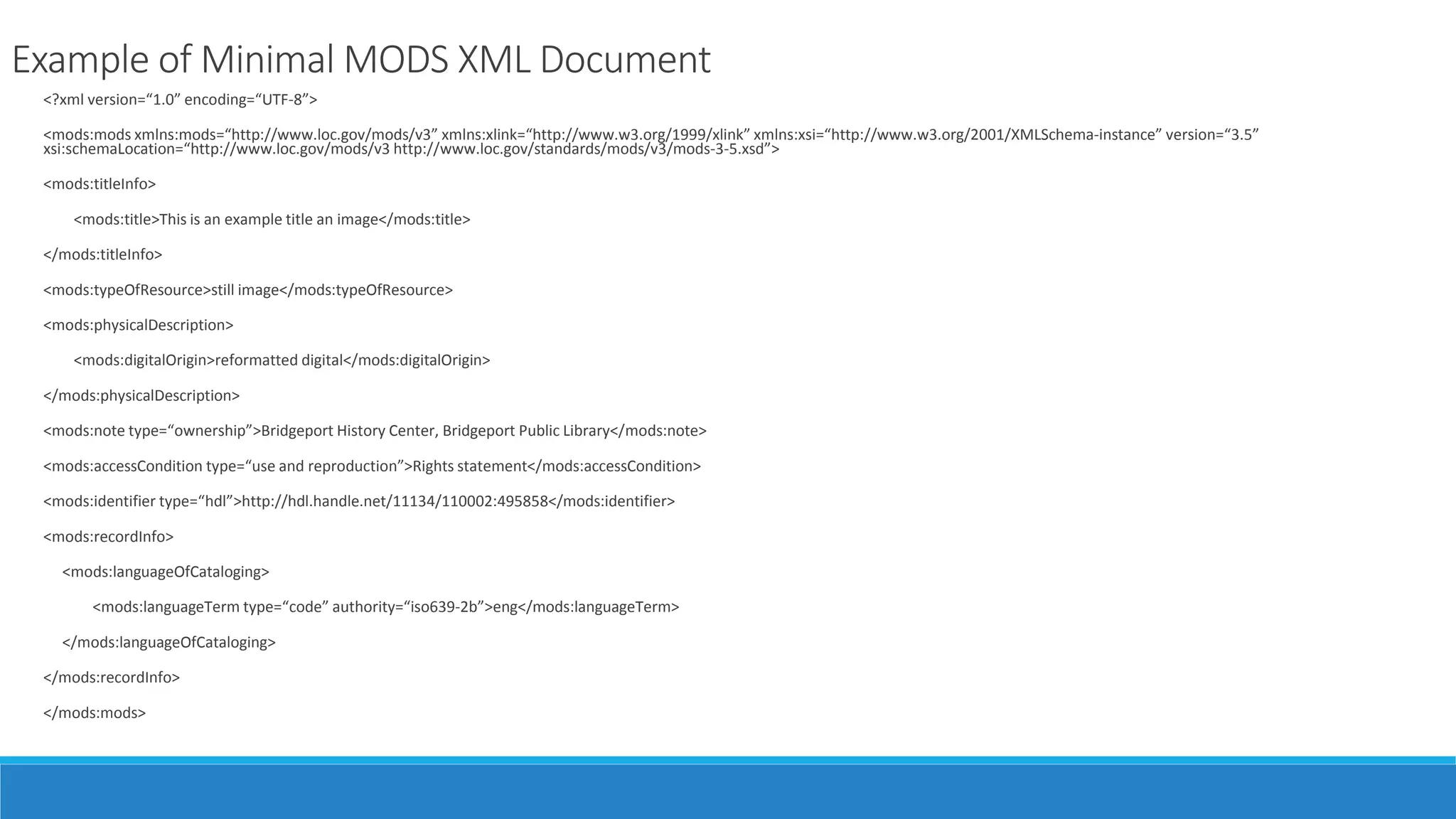 Example of Minimal MODS XML Document
<?xml version=“1.0” encoding=“UTF-8”>
<mods:mods xmlns:mods=“http://www.loc.gov/mods/v3” xmlns:xlink=“http://www.w3.org/1999/xlink” xmlns:xsi=“http://www.w3.org/2001/XMLSchema-instance” version=“3.5”
xsi:schemaLocation=“http://www.loc.gov/mods/v3 http://www.loc.gov/standards/mods/v3/mods-3-5.xsd”>
<mods:titleInfo>
<mods:title>This is an example title an image</mods:title>
</mods:titleInfo>
<mods:typeOfResource>still image</mods:typeOfResource>
<mods:physicalDescription>
<mods:digitalOrigin>reformatted digital</mods:digitalOrigin>
</mods:physicalDescription>
<mods:note type=“ownership”>Bridgeport History Center, Bridgeport Public Library</mods:note>
<mods:accessCondition type=“use and reproduction”>Rights statement</mods:accessCondition>
<mods:identifier type=“hdl”>http://hdl.handle.net/11134/110002:495858</mods:identifier>
<mods:recordInfo>
<mods:languageOfCataloging>
<mods:languageTerm type=“code” authority=“iso639-2b”>eng</mods:languageTerm>
</mods:languageOfCataloging>
</mods:recordInfo>
</mods:mods>
 