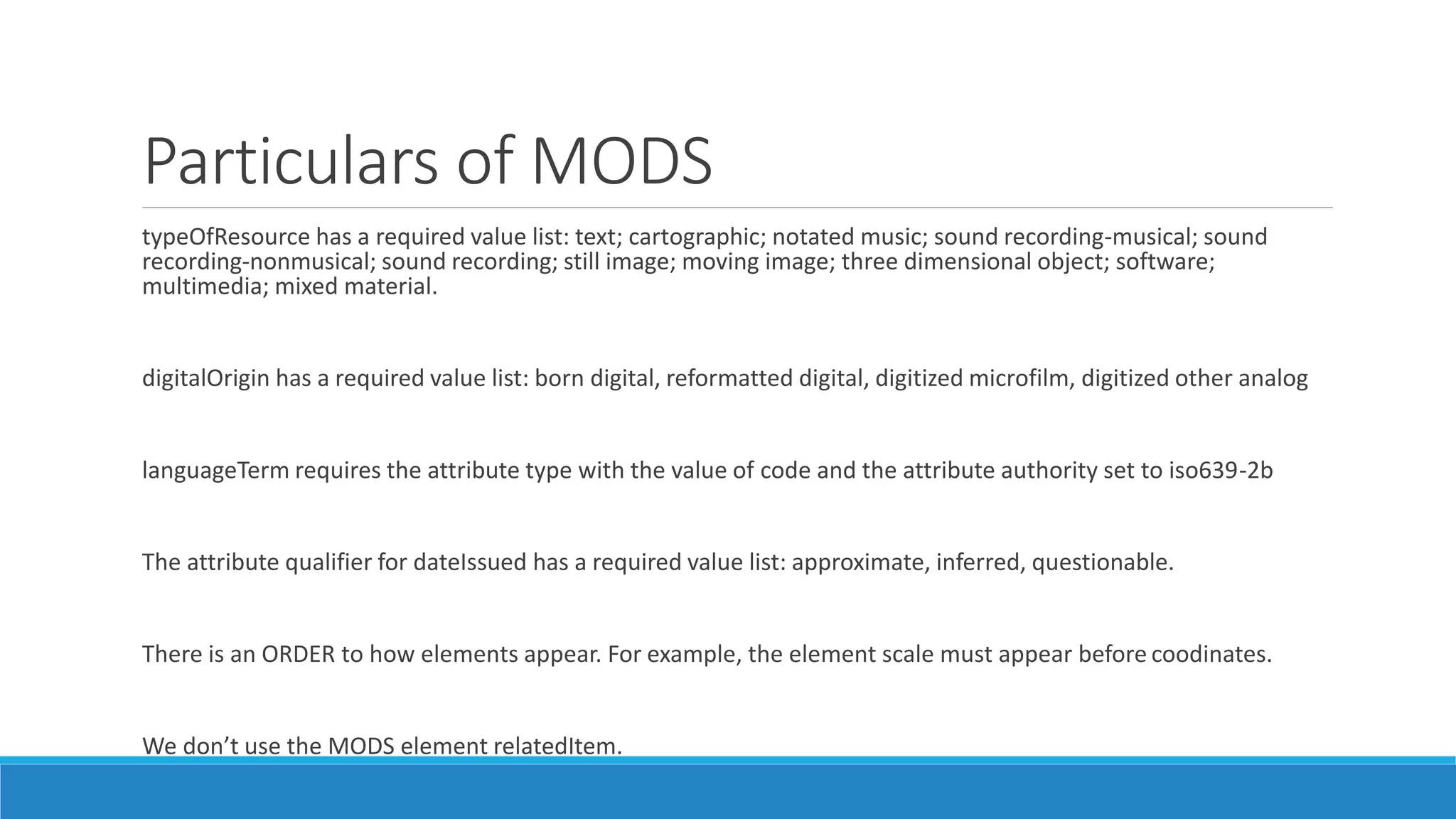 Particulars of MODS
typeOfResource has a required value list: text; cartographic; notated music; sound recording-musical; sound
recording-nonmusical; sound recording; still image; moving image; three dimensional object; software;
multimedia; mixed material.
digitalOrigin has a required value list: born digital, reformatted digital, digitized microfilm, digitized other analog
languageTerm requires the attribute type with the value of code and the attribute authority set to iso639-2b
The attribute qualifier for dateIssued has a required value list: approximate, inferred, questionable.
There is an ORDER to how elements appear. For example, the element scale must appear before coodinates.
We don’t use the MODS element relatedItem.
 