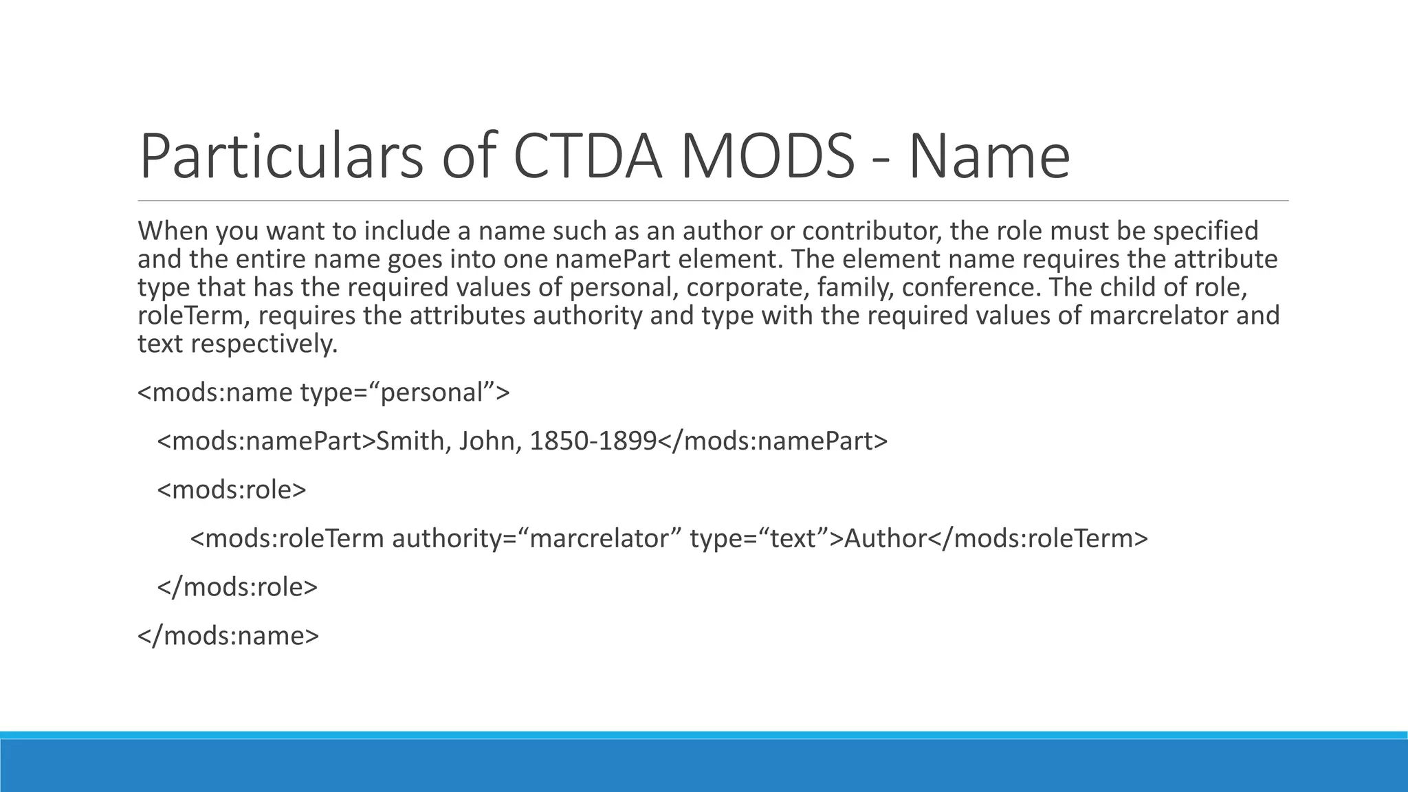 Particulars of CTDA MODS - Name
When you want to include a name such as an author or contributor, the role must be specified
and the entire name goes into one namePart element. The element name requires the attribute
type that has the required values of personal, corporate, family, conference. The child of role,
roleTerm, requires the attributes authority and type with the required values of marcrelator and
text respectively.
<mods:name type=“personal”>
<mods:namePart>Smith, John, 1850-1899</mods:namePart>
<mods:role>
<mods:roleTerm authority=“marcrelator” type=“text”>Author</mods:roleTerm>
</mods:role>
</mods:name>
 