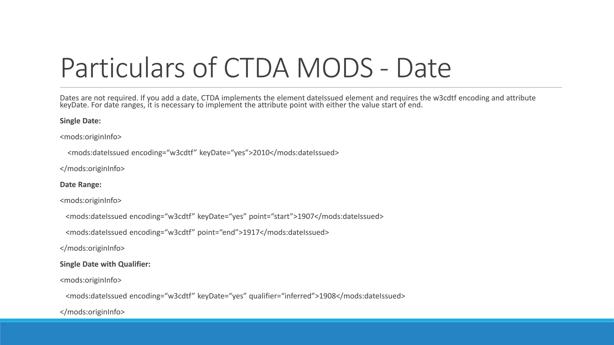 Particulars of CTDA MODS - Date
Dates are not required. If you add a date, CTDA implements the element dateIssued element and requires the w3cdtf encoding and attribute
keyDate. For date ranges, it is necessary to implement the attribute point with either the value start of end.
Single Date:
<mods:originInfo>
<mods:dateIssued encoding=“w3cdtf” keyDate=“yes”>2010</mods:dateIssued>
</mods:originInfo>
Date Range:
<mods:originInfo>
<mods:dateIssued encoding=“w3cdtf” keyDate=“yes” point=“start”>1907</mods:dateIssued>
<mods:dateIssued encoding=“w3cdtf” point=“end”>1917</mods:dateIssued>
</mods:originInfo>
Single Date with Qualifier:
<mods:originInfo>
<mods:dateIssued encoding=“w3cdtf” keyDate=“yes” qualifier=“inferred”>1908</mods:dateIssued>
</mods:originInfo>
 