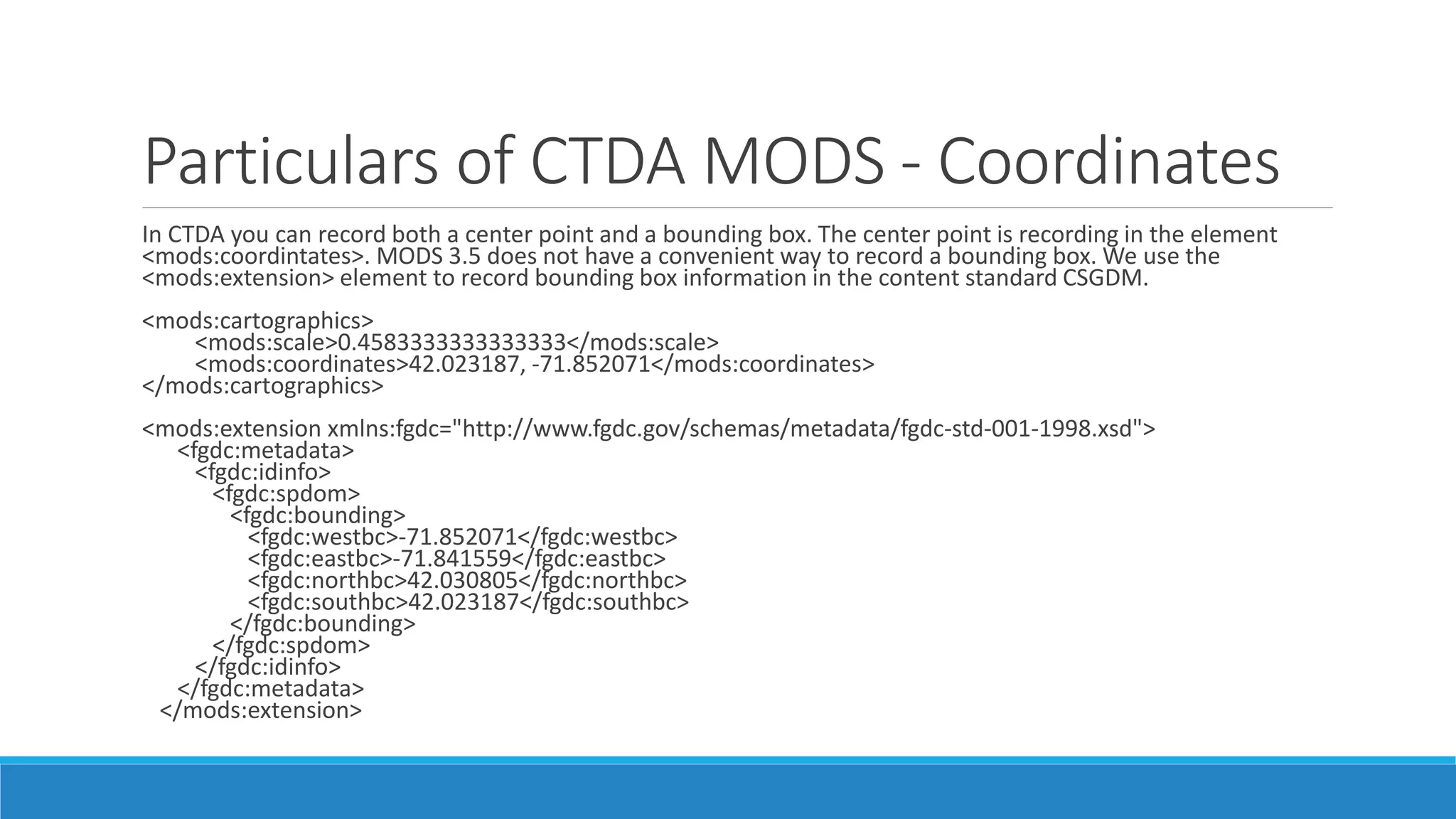 Particulars of CTDA MODS - Coordinates
In CTDA you can record both a center point and a bounding box. The center point is recording in the element
<mods:coordintates>. MODS 3.5 does not have a convenient way to record a bounding box. We use the
<mods:extension> element to record bounding box information in the content standard CSGDM.
<mods:cartographics>
<mods:scale>0.4583333333333333</mods:scale>
<mods:coordinates>42.023187, -71.852071</mods:coordinates>
</mods:cartographics>
<mods:extension xmlns:fgdc="http://www.fgdc.gov/schemas/metadata/fgdc-std-001-1998.xsd">
<fgdc:metadata>
<fgdc:idinfo>
<fgdc:spdom>
<fgdc:bounding>
<fgdc:westbc>-71.852071</fgdc:westbc>
<fgdc:eastbc>-71.841559</fgdc:eastbc>
<fgdc:northbc>42.030805</fgdc:northbc>
<fgdc:southbc>42.023187</fgdc:southbc>
</fgdc:bounding>
</fgdc:spdom>
</fgdc:idinfo>
</fgdc:metadata>
</mods:extension>
 
