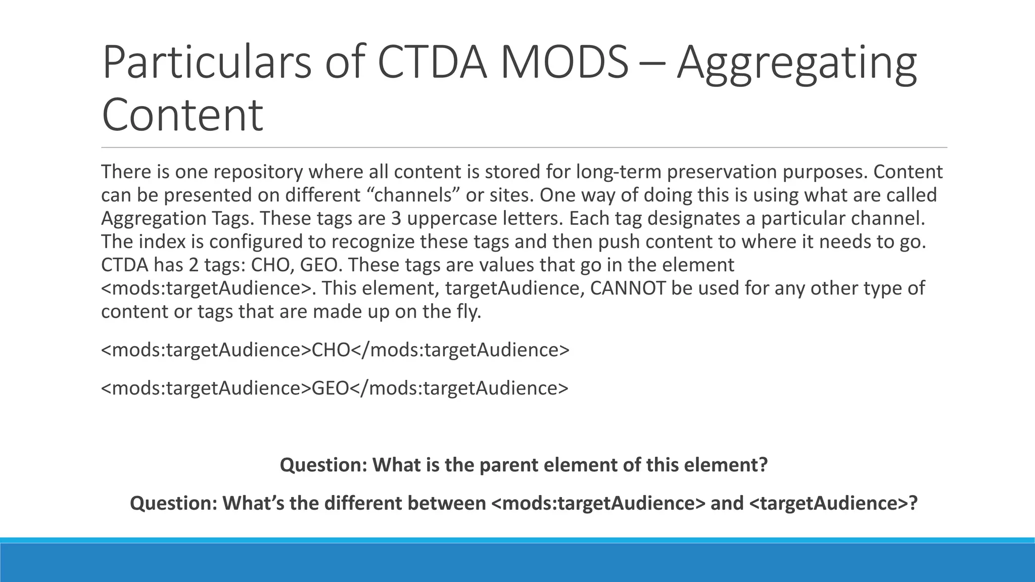 Particulars of CTDA MODS – Aggregating
Content
There is one repository where all content is stored for long-term preservation purposes. Content
can be presented on different “channels” or sites. One way of doing this is using what are called
Aggregation Tags. These tags are 3 uppercase letters. Each tag designates a particular channel.
The index is configured to recognize these tags and then push content to where it needs to go.
CTDA has 2 tags: CHO, GEO. These tags are values that go in the element
<mods:targetAudience>. This element, targetAudience, CANNOT be used for any other type of
content or tags that are made up on the fly.
<mods:targetAudience>CHO</mods:targetAudience>
<mods:targetAudience>GEO</mods:targetAudience>
Question: What is the parent element of this element?
Question: What’s the different between <mods:targetAudience> and <targetAudience>?
 