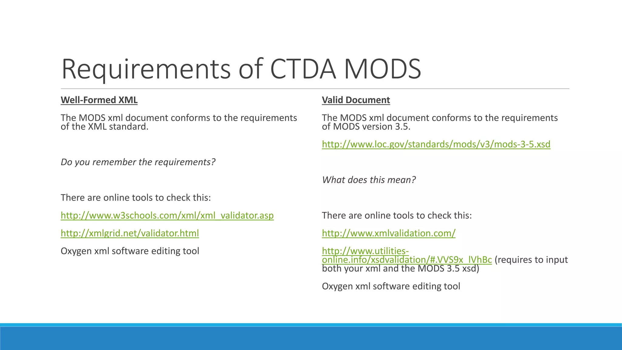 Requirements of CTDA MODS
Well-Formed XML
The MODS xml document conforms to the requirements
of the XML standard.
Do you remember the requirements?
There are online tools to check this:
http://www.w3schools.com/xml/xml_validator.asp
http://xmlgrid.net/validator.html
Oxygen xml software editing tool
Valid Document
The MODS xml document conforms to the requirements
of MODS version 3.5.
http://www.loc.gov/standards/mods/v3/mods-3-5.xsd
What does this mean?
There are online tools to check this:
http://www.xmlvalidation.com/
http://www.utilities-
online.info/xsdvalidation/#.VVS9x_lVhBc (requires to input
both your xml and the MODS 3.5 xsd)
Oxygen xml software editing tool
 