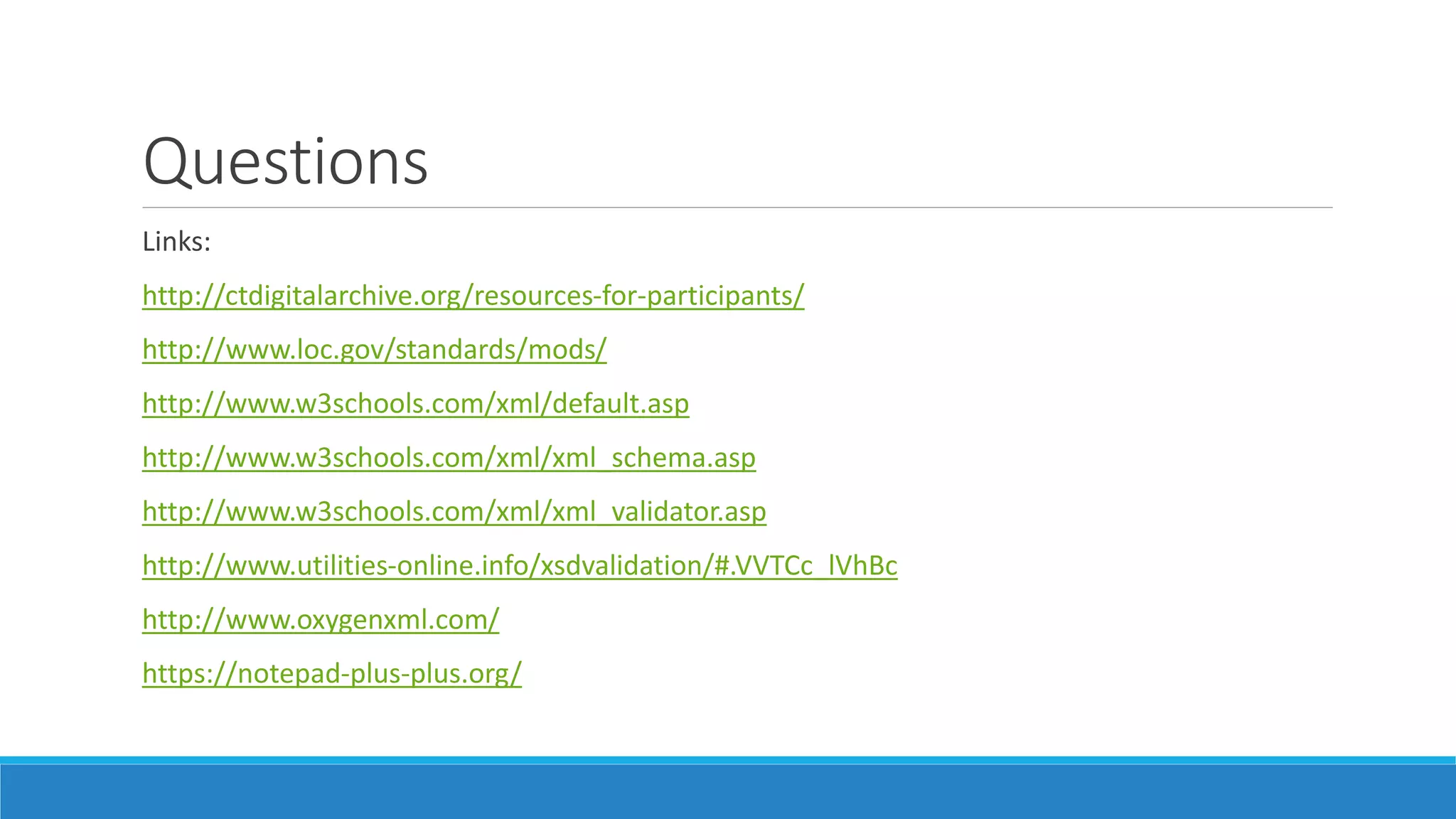 Questions
Links:
http://ctdigitalarchive.org/resources-for-participants/
http://www.loc.gov/standards/mods/
http://www.w3schools.com/xml/default.asp
http://www.w3schools.com/xml/xml_schema.asp
http://www.w3schools.com/xml/xml_validator.asp
http://www.utilities-online.info/xsdvalidation/#.VVTCc_lVhBc
http://www.oxygenxml.com/
https://notepad-plus-plus.org/
 