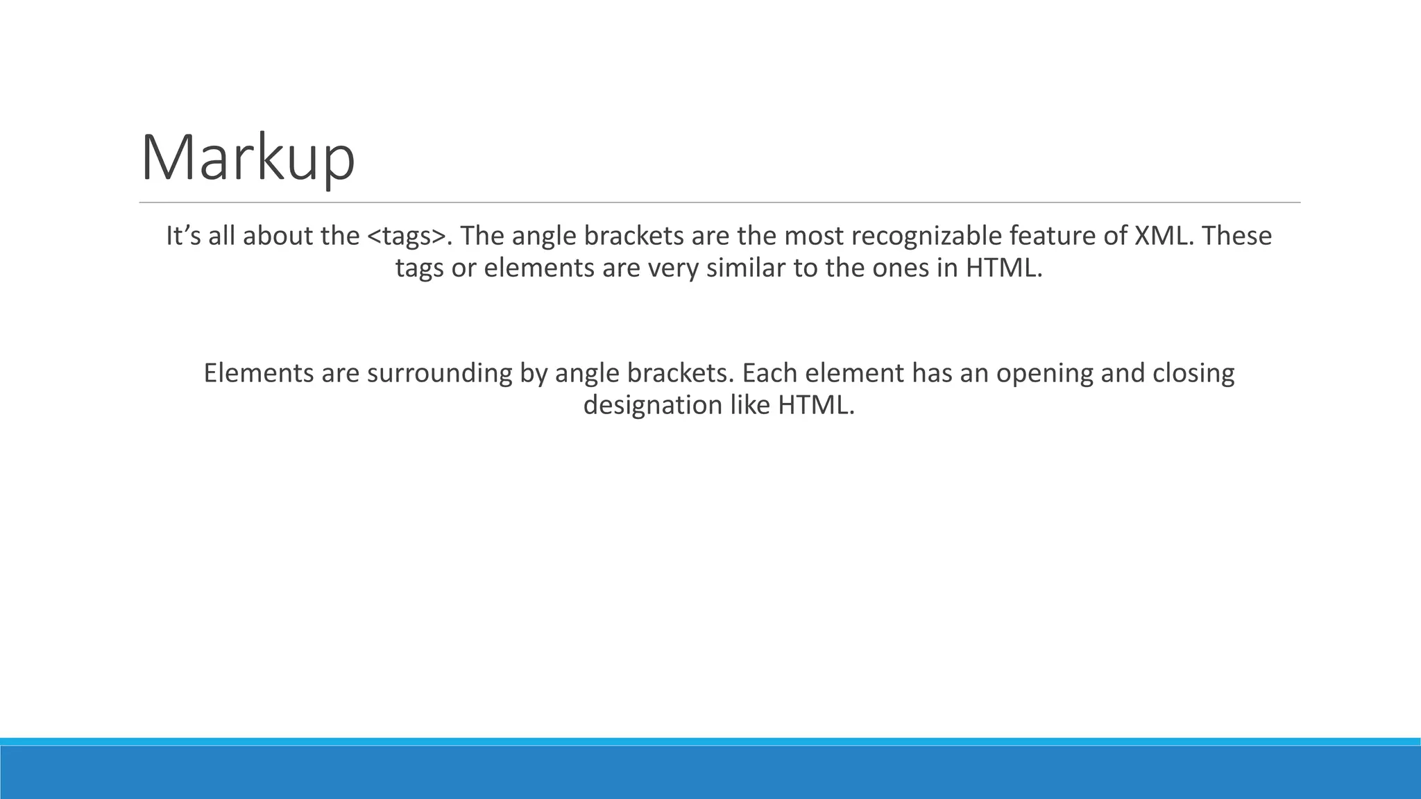 Markup
It’s all about the <tags>. The angle brackets are the most recognizable feature of XML. These
tags or elements are very similar to the ones in HTML.
Elements are surrounding by angle brackets. Each element has an opening and closing
designation like HTML.
 