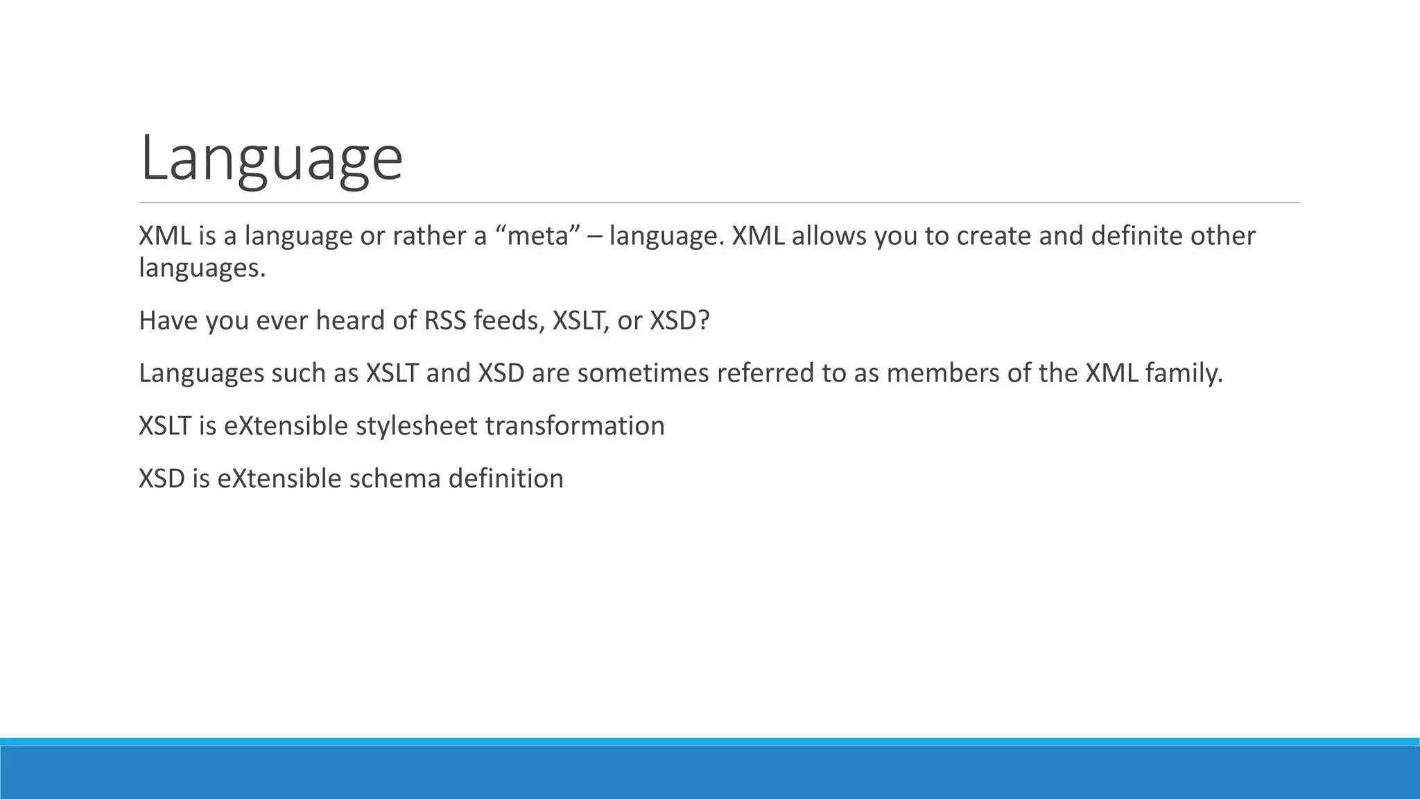 Language
XML is a language or rather a “meta” – language. XML allows you to create and definite other
languages.
Have you ever heard of RSS feeds, XSLT, or XSD?
Languages such as XSLT and XSD are sometimes referred to as members of the XML family.
XSLT is eXtensible stylesheet transformation
XSD is eXtensible schema definition
 