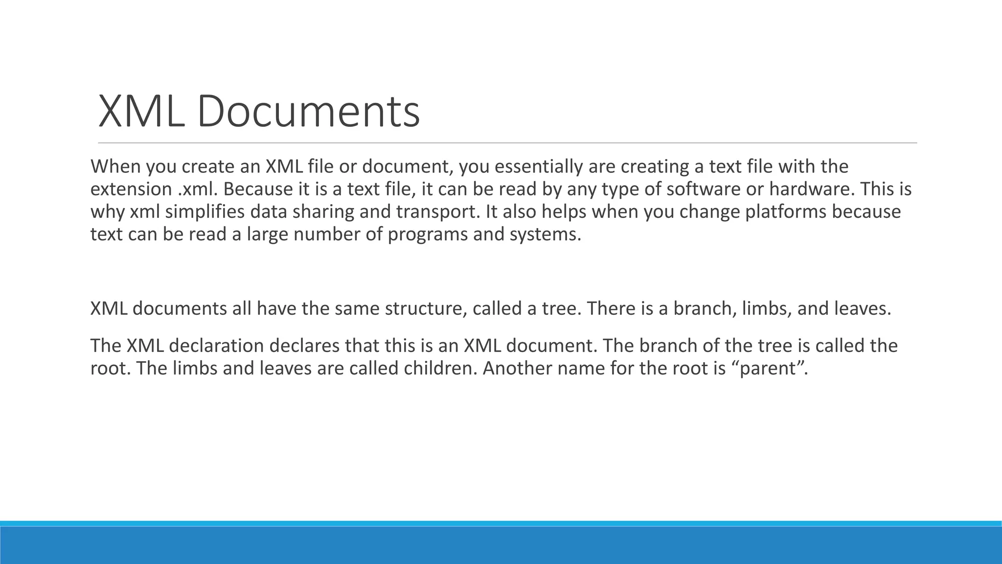 XML Documents
When you create an XML file or document, you essentially are creating a text file with the
extension .xml. Because it is a text file, it can be read by any type of software or hardware. This is
why xml simplifies data sharing and transport. It also helps when you change platforms because
text can be read a large number of programs and systems.
XML documents all have the same structure, called a tree. There is a branch, limbs, and leaves.
The XML declaration declares that this is an XML document. The branch of the tree is called the
root. The limbs and leaves are called children. Another name for the root is “parent”.
 