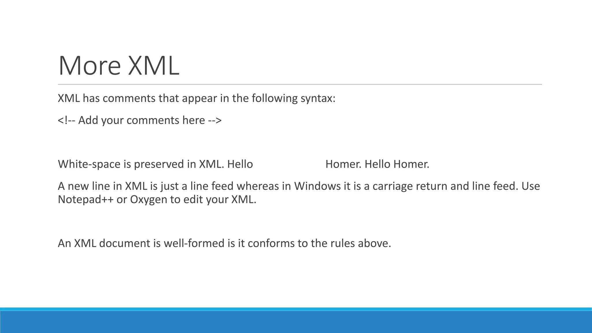 More XML
XML has comments that appear in the following syntax:
<!-- Add your comments here -->
White-space is preserved in XML. Hello Homer. Hello Homer.
A new line in XML is just a line feed whereas in Windows it is a carriage return and line feed. Use
Notepad++ or Oxygen to edit your XML.
An XML document is well-formed is it conforms to the rules above.
 