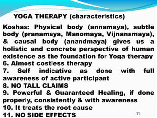 YOGA THERAPY (characteristics)
Koshas: Physical body (annamaya), subtle
body (pranamaya, Manomaya, Vijnanamaya),
& causal body (anandmaya) gives us a
holistic and concrete perspective of human
existence as the foundation for Yoga therapy
6. Almost costless therapy
7. Self indicative as done with full
awareness of active participant
8. NO TALL CLAIMS
9. Powerful & Guaranteed Healing, if done
properly, consistently & with awareness
10. It treats the root cause
11. NO SIDE EFFECTS 11
 